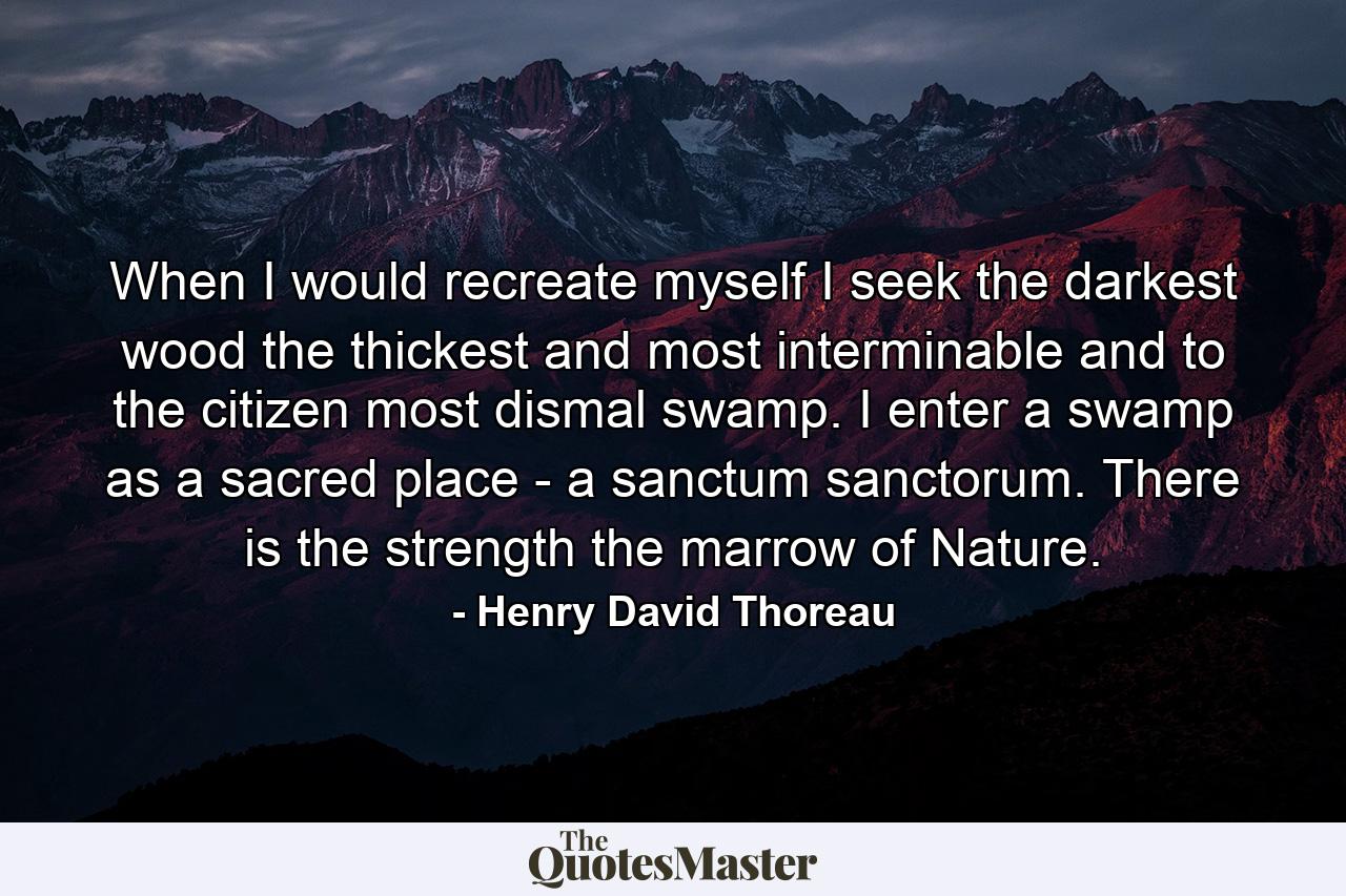 When I would recreate myself  I seek the darkest wood  the thickest and most interminable  and to the citizen  most dismal swamp. I enter a swamp as a sacred place -  a sanctum sanctorum. There is the strength  the marrow of Nature. - Quote by Henry David Thoreau