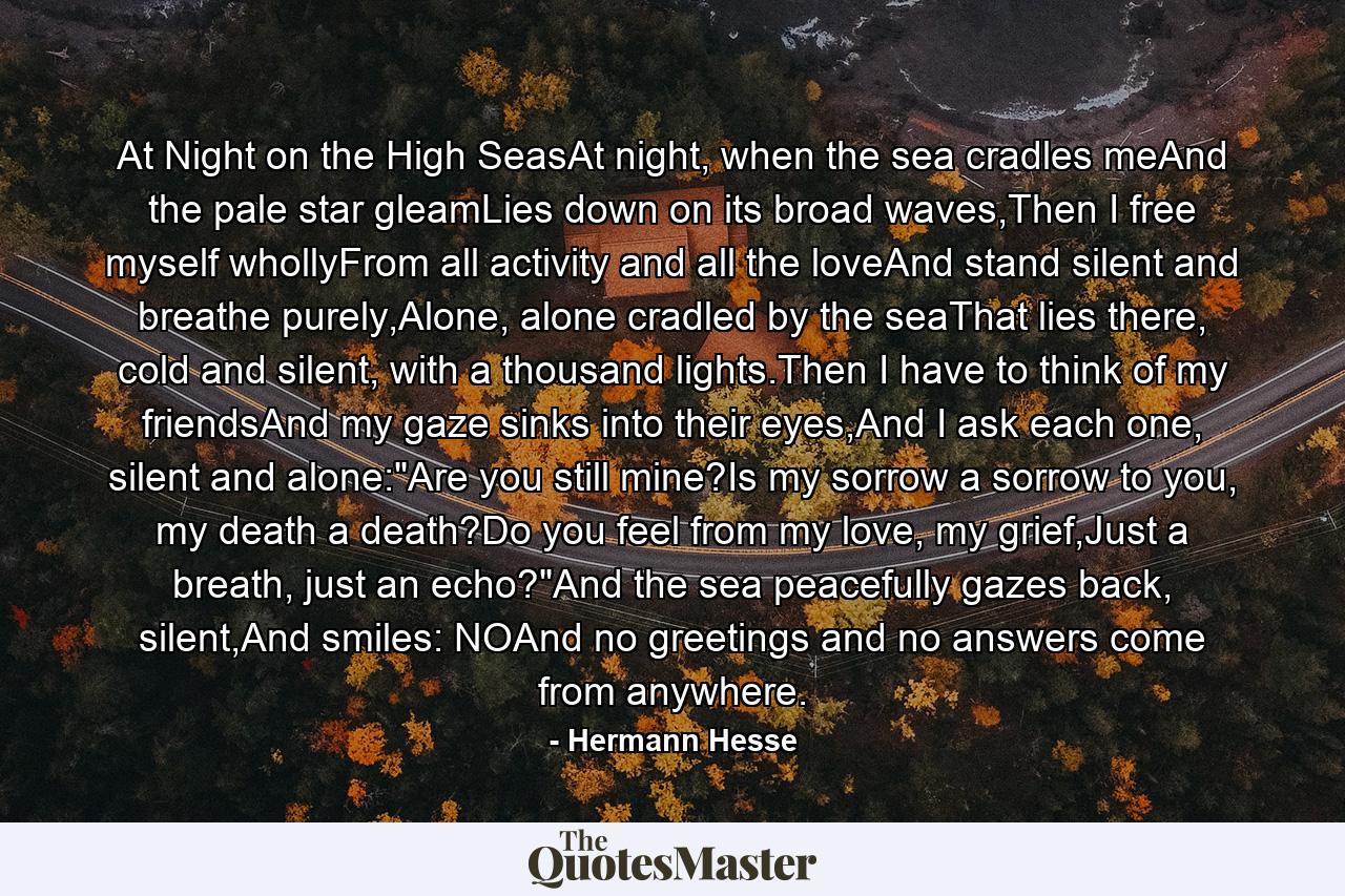 At Night on the High SeasAt night, when the sea cradles meAnd the pale star gleamLies down on its broad waves,Then I free myself whollyFrom all activity and all the loveAnd stand silent and breathe purely,Alone, alone cradled by the seaThat lies there, cold and silent, with a thousand lights.Then I have to think of my friendsAnd my gaze sinks into their eyes,And I ask each one, silent and alone: