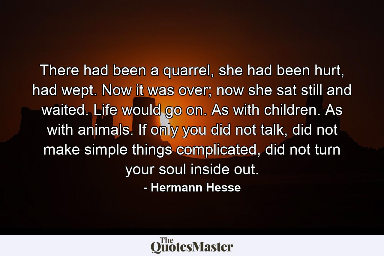 There had been a quarrel, she had been hurt, had wept. Now it was over; now she sat still and waited. Life would go on. As with children. As with animals. If only you did not talk, did not make simple things complicated, did not turn your soul inside out. - Quote by Hermann Hesse