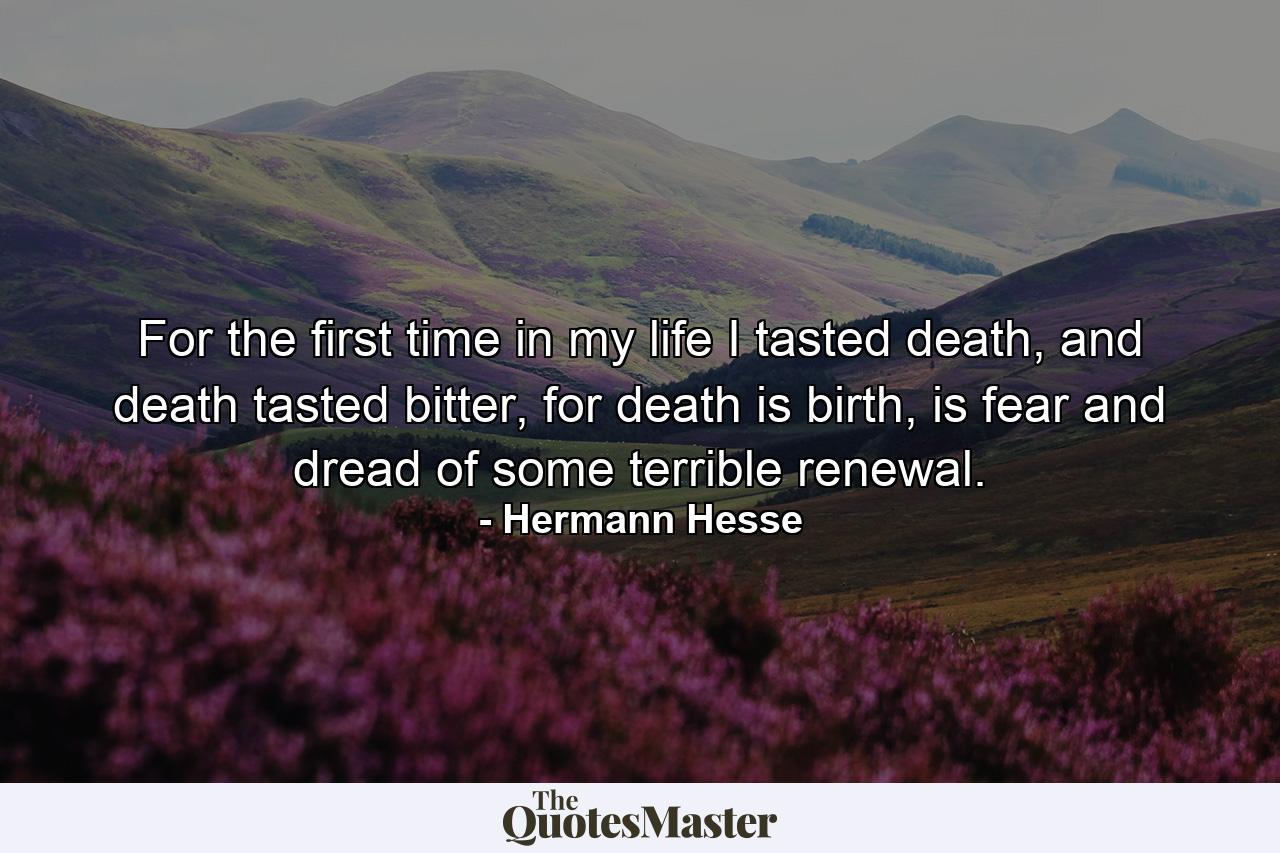 For the first time in my life I tasted death, and death tasted bitter, for death is birth, is fear and dread of some terrible renewal. - Quote by Hermann Hesse