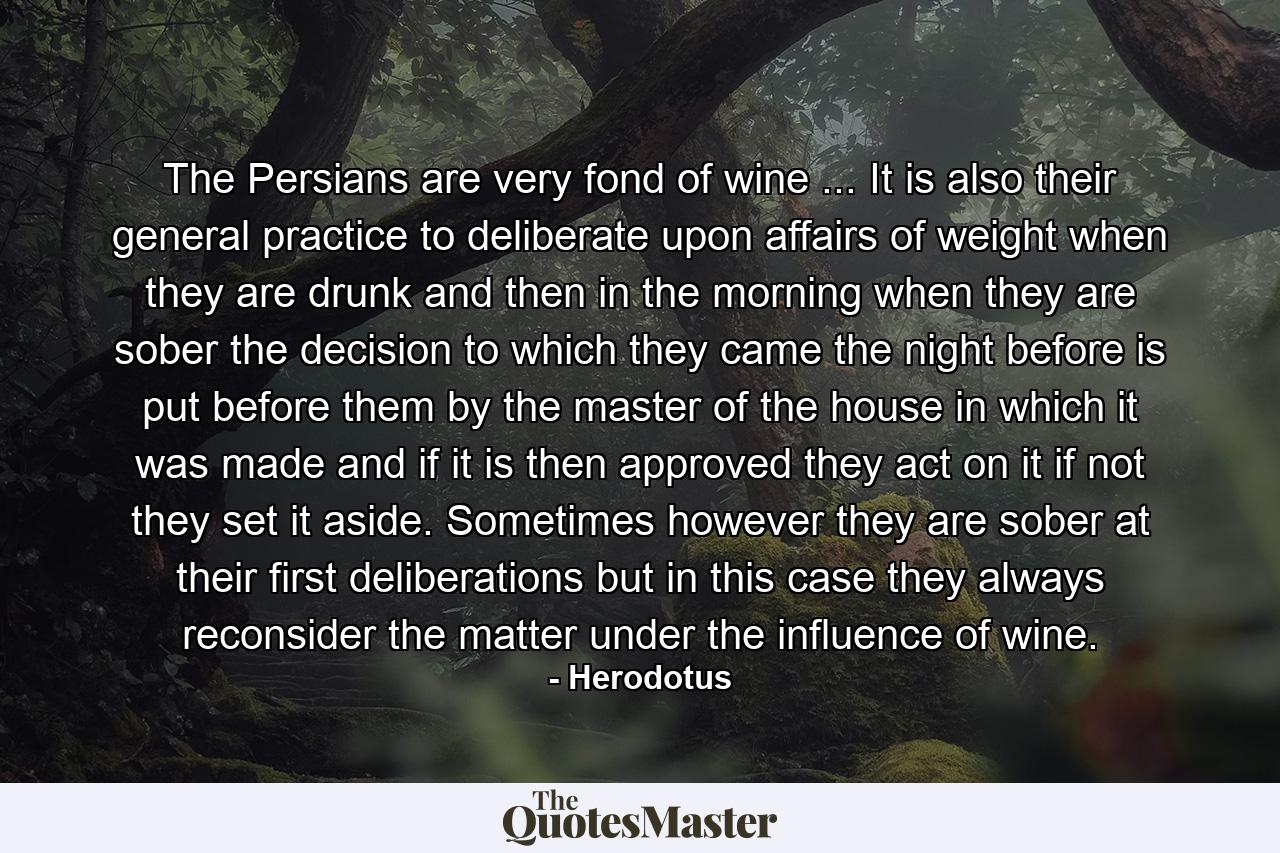 The Persians are very fond of wine ... It is also their general practice to deliberate upon affairs of weight when they are drunk  and then in the morning  when they are sober  the decision to which they came the night before is put before them by the master of the house in which it was made  and if it is then approved they act on it  if not  they set it aside. Sometimes  however  they are sober at their first deliberations  but in this case they always reconsider the matter under the influence of wine. - Quote by Herodotus