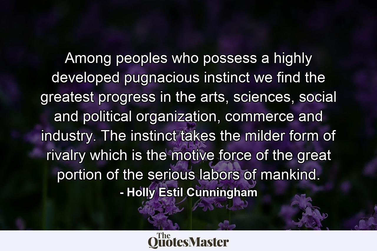 Among peoples who possess a highly developed pugnacious instinct we find the greatest progress in the arts, sciences, social and political organization, commerce and industry. The instinct takes the milder form of rivalry which is the motive force of the great portion of the serious labors of mankind. - Quote by Holly Estil Cunningham