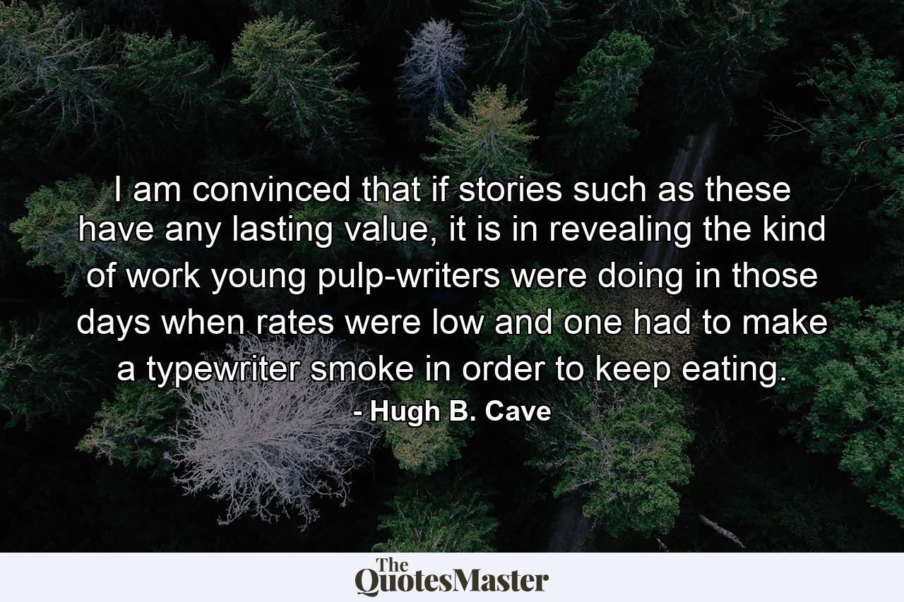 I am convinced that if stories such as these have any lasting value, it is in revealing the kind of work young pulp-writers were doing in those days when rates were low and one had to make a typewriter smoke in order to keep eating. - Quote by Hugh B. Cave