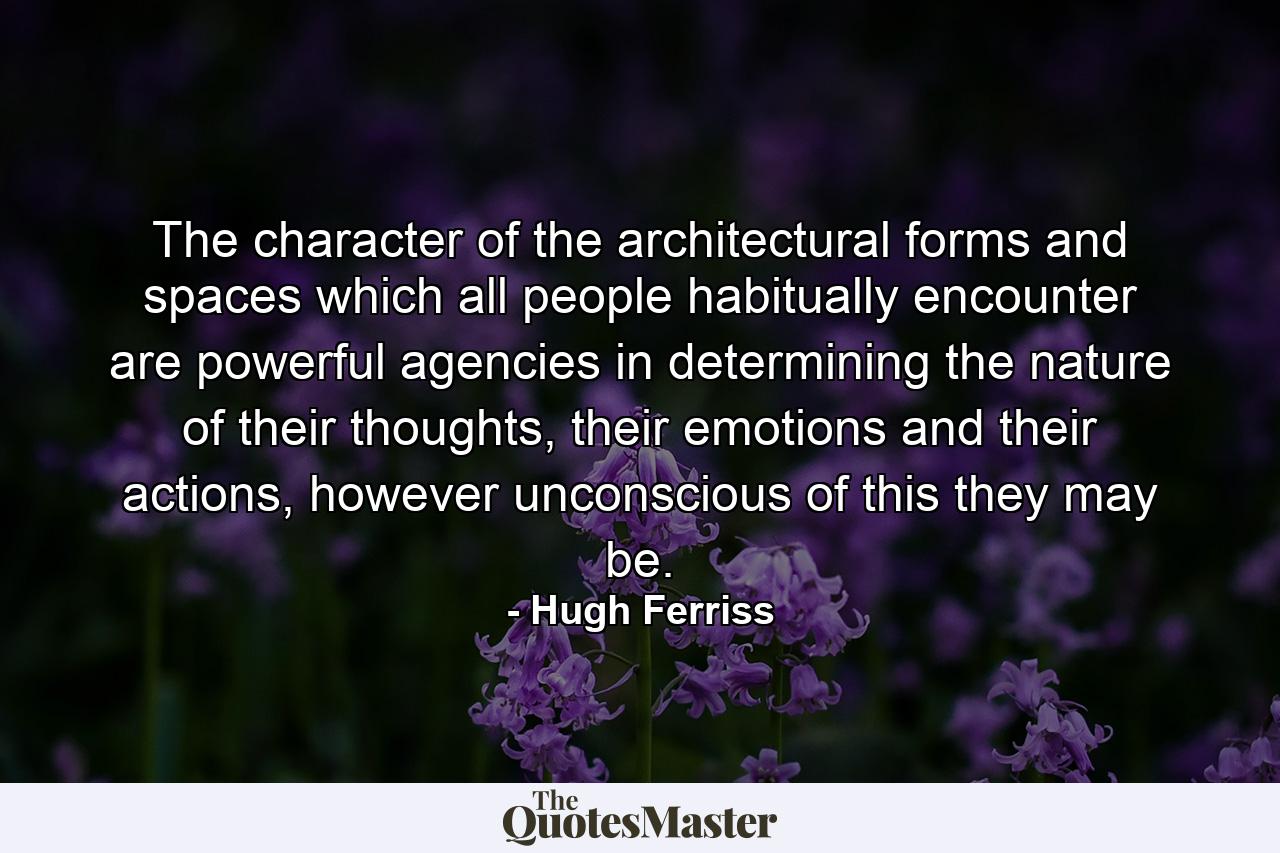 The character of the architectural forms and spaces which all people habitually encounter are powerful agencies in determining the nature of their thoughts, their emotions and their actions, however unconscious of this they may be. - Quote by Hugh Ferriss