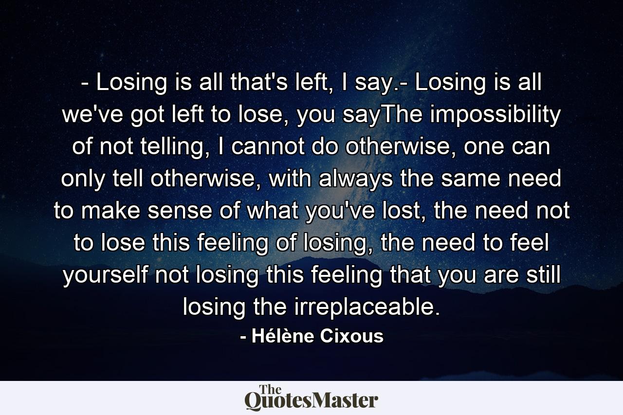 - Losing is all that's left, I say.- Losing is all we've got left to lose, you sayThe impossibility of not telling, I cannot do otherwise, one can only tell otherwise, with always the same need to make sense of what you've lost, the need not to lose this feeling of losing, the need to feel yourself not losing this feeling that you are still losing the irreplaceable. - Quote by Hélène Cixous