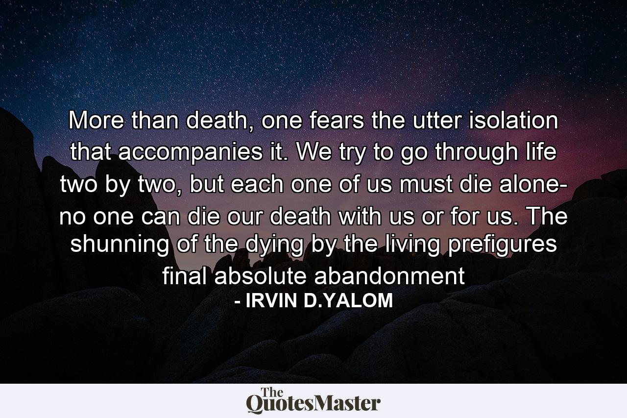 More than death, one fears the utter isolation that accompanies it. We try to go through life two by two, but each one of us must die alone- no one can die our death with us or for us. The shunning of the dying by the living prefigures final absolute abandonment - Quote by IRVIN D.YALOM