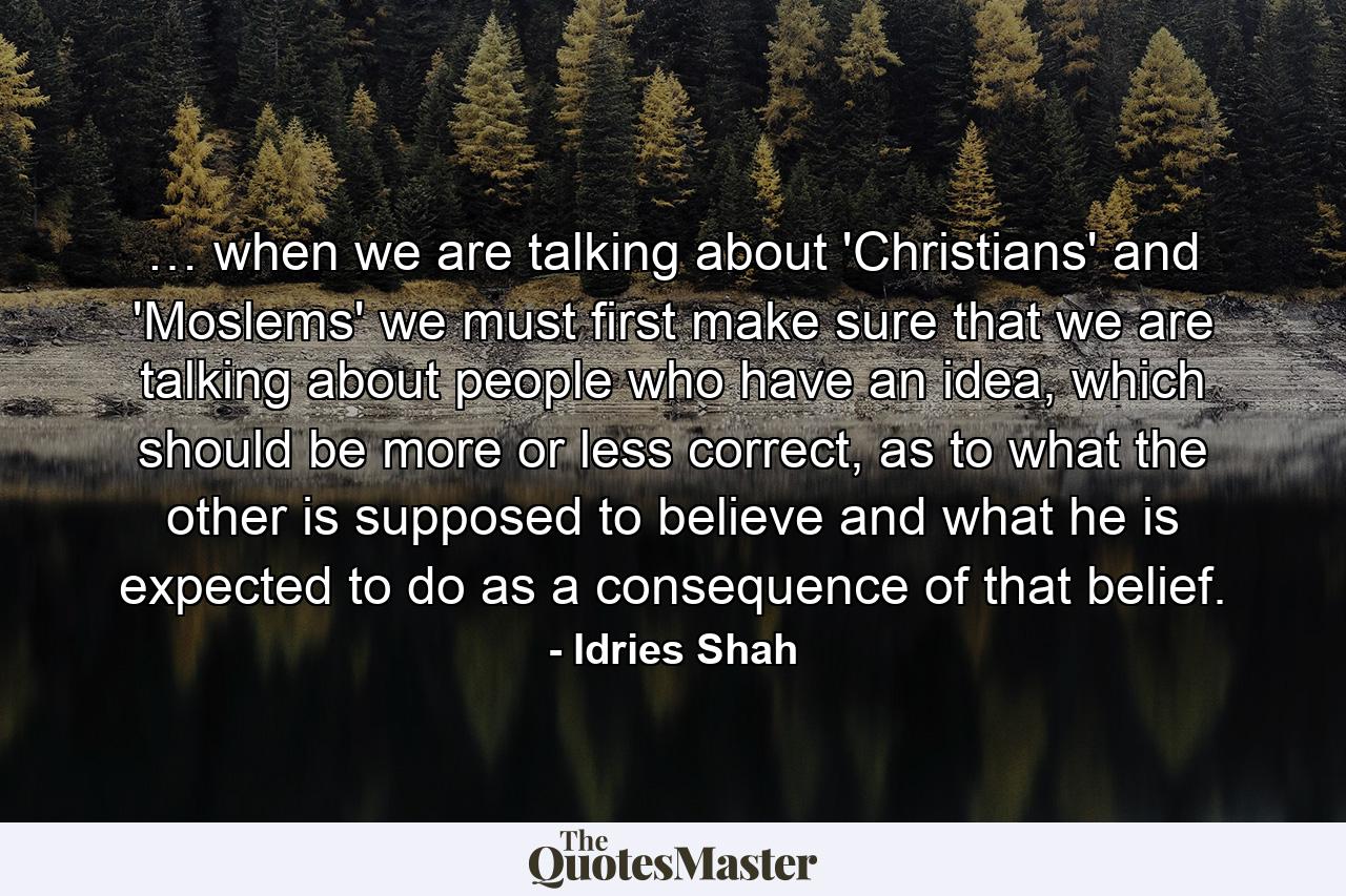 … when we are talking about 'Christians' and 'Moslems' we must first make sure that we are talking about people who have an idea, which should be more or less correct, as to what the other is supposed to believe and what he is expected to do as a consequence of that belief. - Quote by Idries Shah