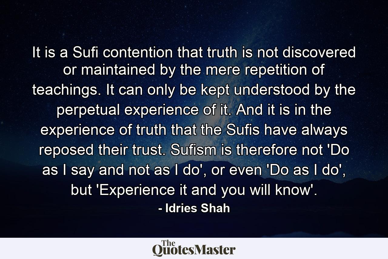 It is a Sufi contention that truth is not discovered or maintained by the mere repetition of teachings. It can only be kept understood by the perpetual experience of it. And it is in the experience of truth that the Sufis have always reposed their trust. Sufism is therefore not 'Do as I say and not as I do', or even 'Do as I do', but 'Experience it and you will know'. - Quote by Idries Shah