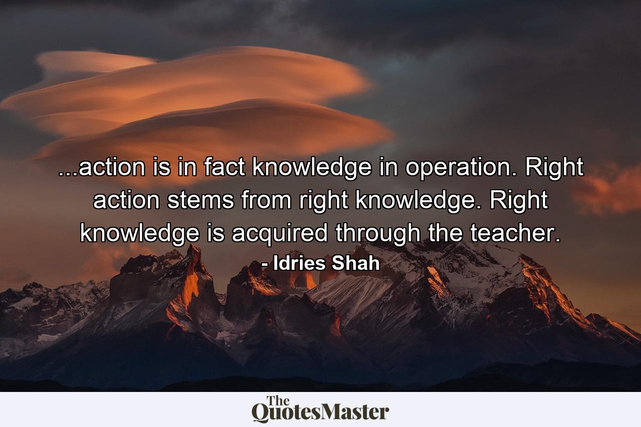 ...action is in fact knowledge in operation. Right action stems from right knowledge. Right knowledge is acquired through the teacher. - Quote by Idries Shah