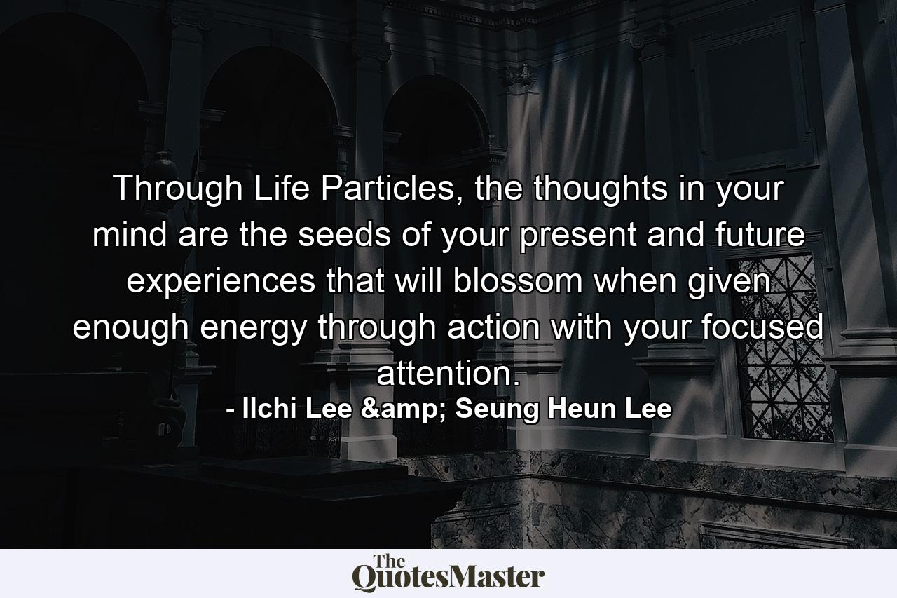 Through Life Particles, the thoughts in your mind are the seeds of your present and future experiences that will blossom when given enough energy through action with your focused attention. - Quote by Ilchi Lee & Seung Heun Lee