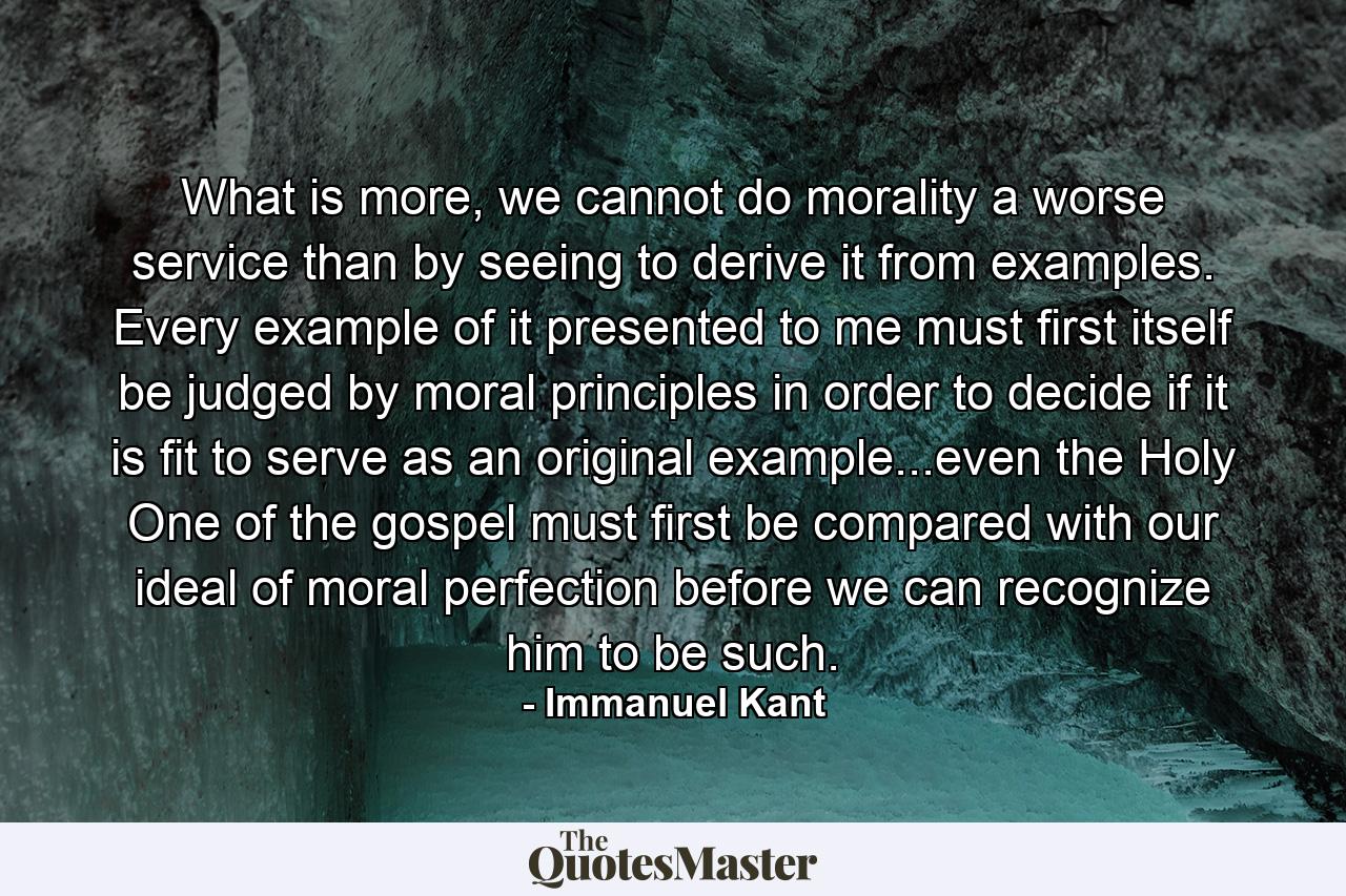 What is more, we cannot do morality a worse service than by seeing to derive it from examples. Every example of it presented to me must first itself be judged by moral principles in order to decide if it is fit to serve as an original example...even the Holy One of the gospel must first be compared with our ideal of moral perfection before we can recognize him to be such. - Quote by Immanuel Kant