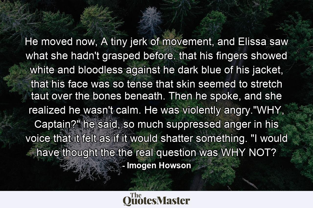 He moved now, A tiny jerk of movement, and Elissa saw what she hadn't grasped before. that his fingers showed white and bloodless against he dark blue of his jacket, that his face was so tense that skin seemed to stretch taut over the bones beneath. Then he spoke, and she realized he wasn't calm. He was violently angry.