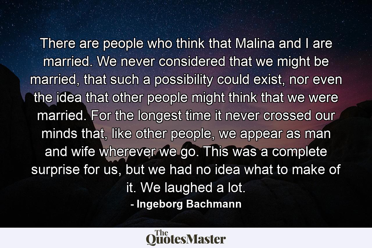 There are people who think that Malina and I are married. We never considered that we might be married, that such a possibility could exist, nor even the idea that other people might think that we were married. For the longest time it never crossed our minds that, like other people, we appear as man and wife wherever we go. This was a complete surprise for us, but we had no idea what to make of it. We laughed a lot. - Quote by Ingeborg Bachmann