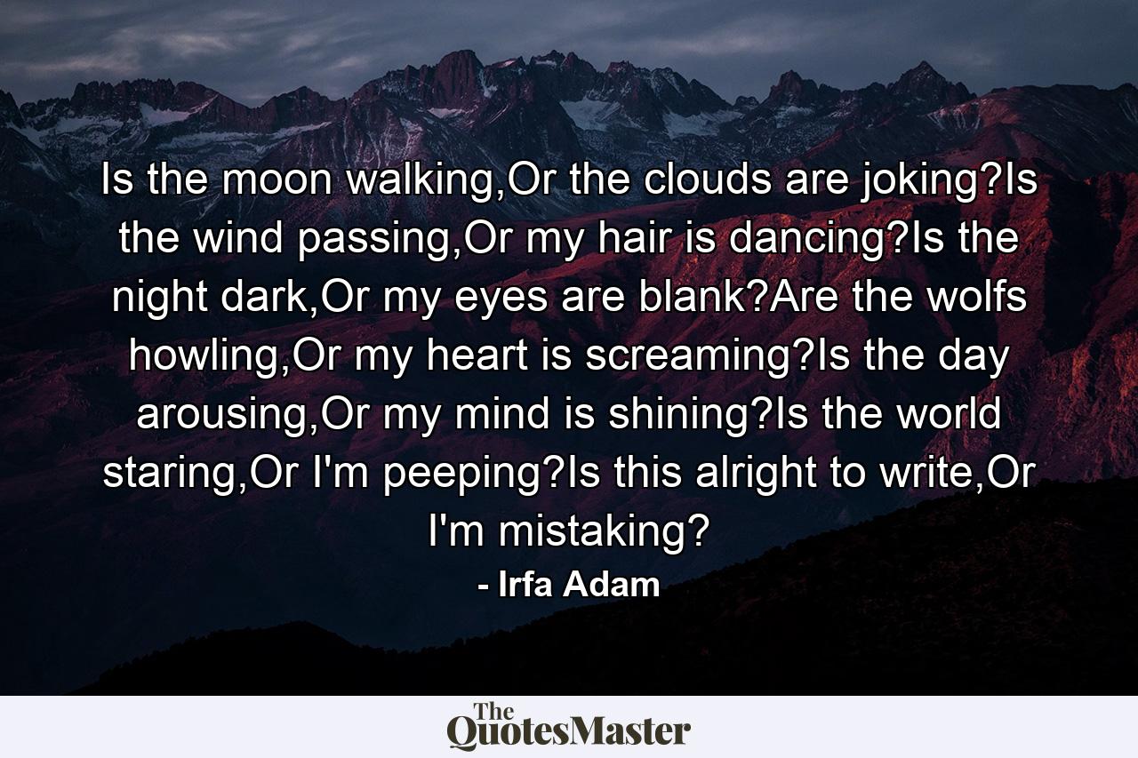 Is the moon walking,Or the clouds are joking?Is the wind passing,Or my hair is dancing?Is the night dark,Or my eyes are blank?Are the wolfs howling,Or my heart is screaming?Is the day arousing,Or my mind is shining?Is the world staring,Or I'm peeping?Is this alright to write,Or I'm mistaking? - Quote by Irfa Adam