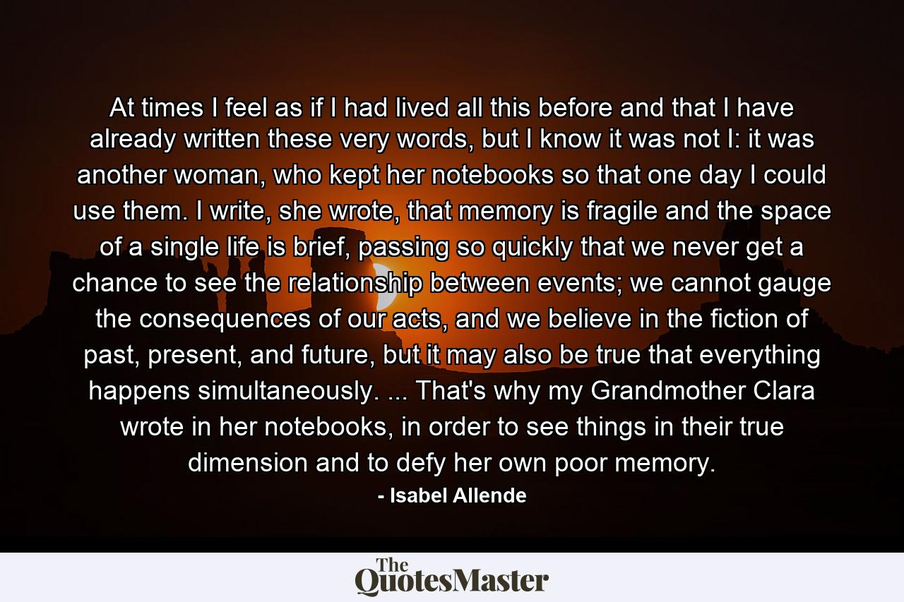 At times I feel as if I had lived all this before and that I have already written these very words, but I know it was not I: it was another woman, who kept her notebooks so that one day I could use them. I write, she wrote, that memory is fragile and the space of a single life is brief, passing so quickly that we never get a chance to see the relationship between events; we cannot gauge the consequences of our acts, and we believe in the fiction of past, present, and future, but it may also be true that everything happens simultaneously. ... That's why my Grandmother Clara wrote in her notebooks, in order to see things in their true dimension and to defy her own poor memory. - Quote by Isabel Allende