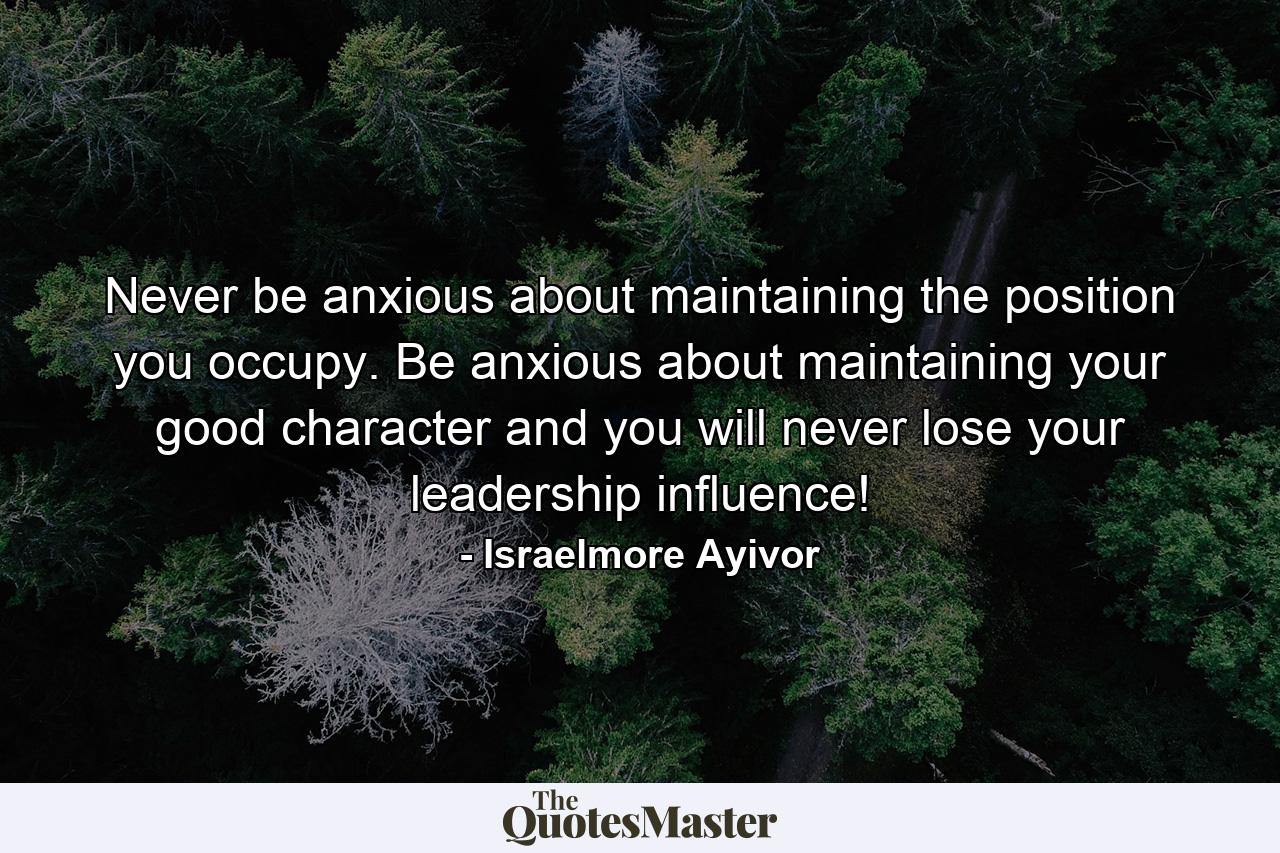 Never be anxious about maintaining the position you occupy. Be anxious about maintaining your good character and you will never lose your leadership influence! - Quote by Israelmore Ayivor