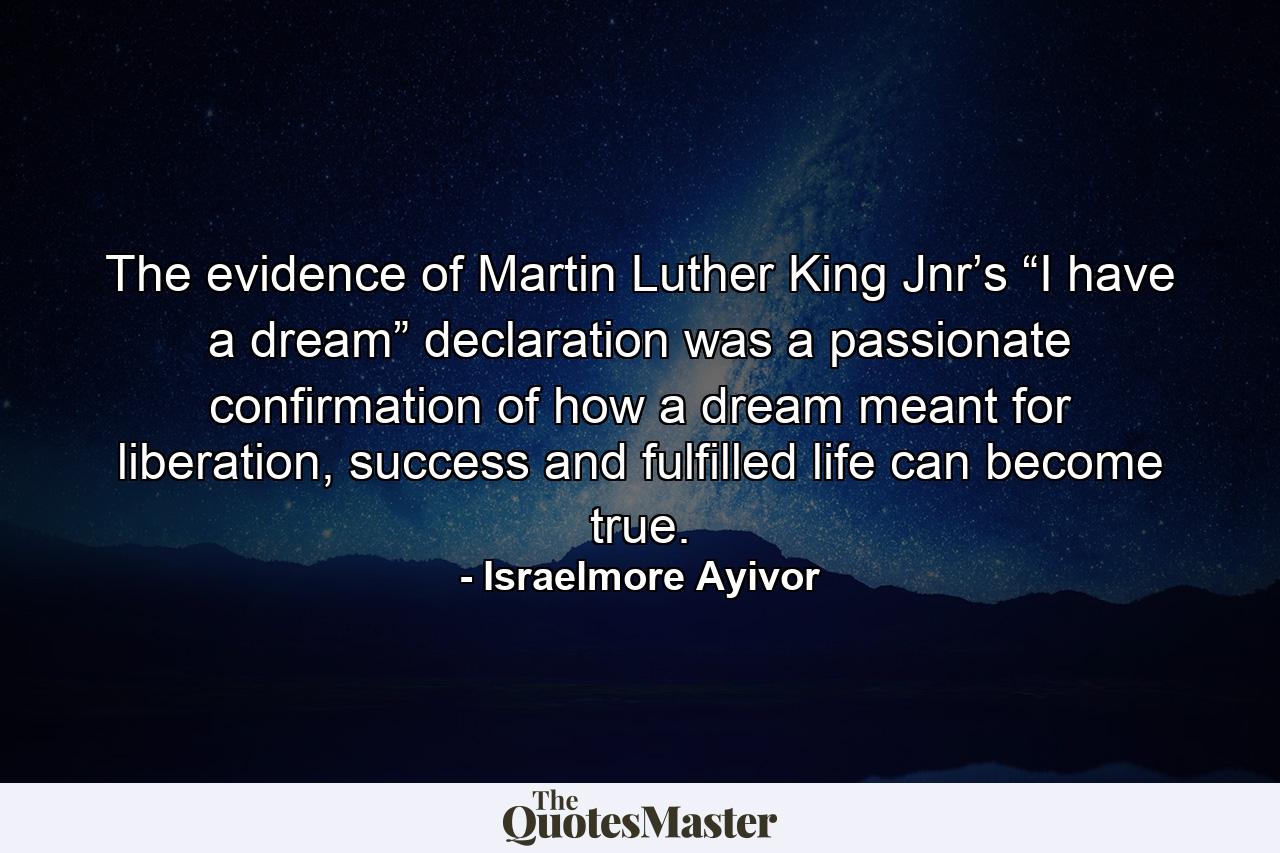 The evidence of Martin Luther King Jnr’s “I have a dream” declaration was a passionate confirmation of how a dream meant for liberation, success and fulfilled life can become true. - Quote by Israelmore Ayivor