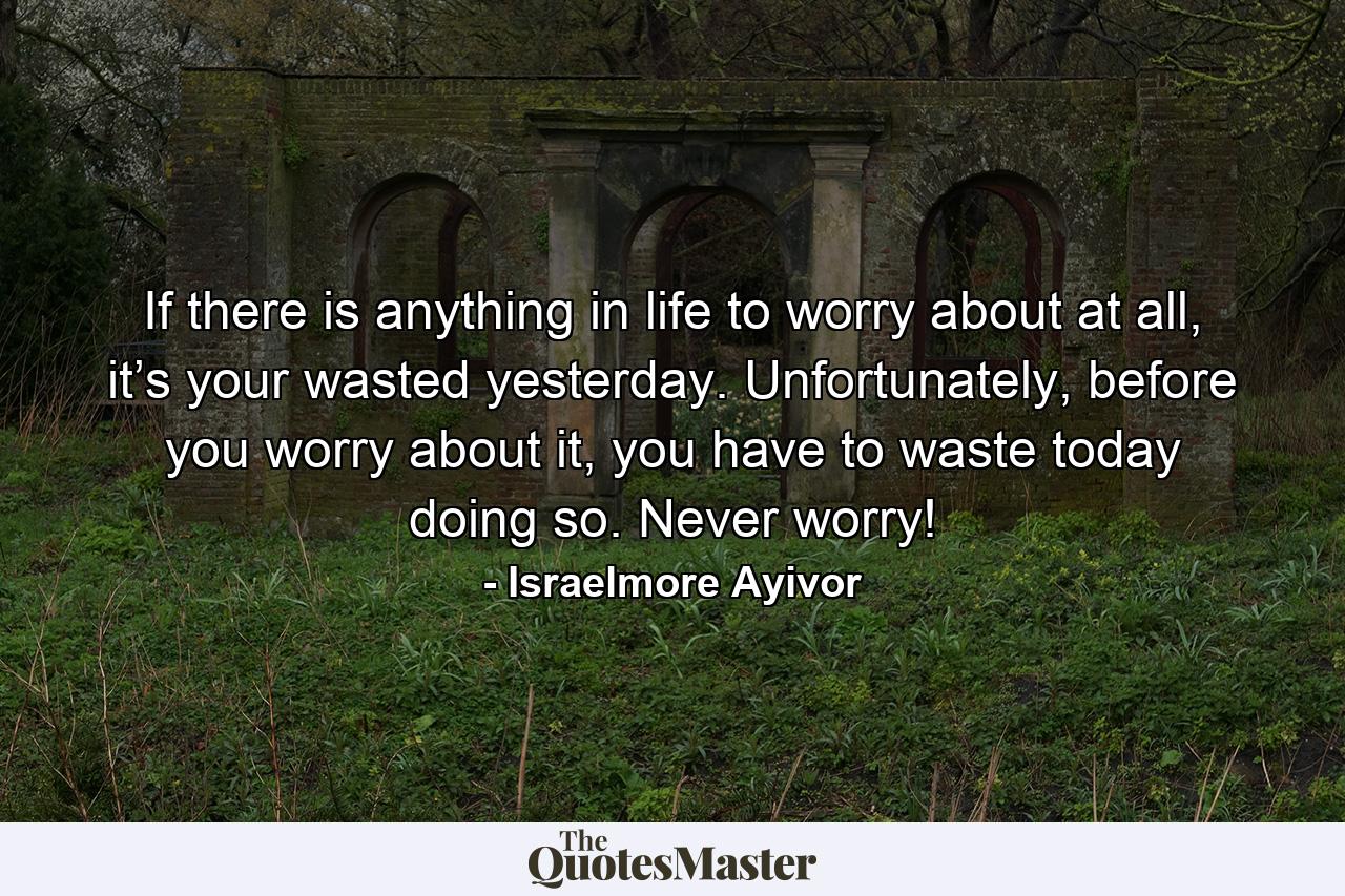 If there is anything in life to worry about at all, it’s your wasted yesterday. Unfortunately, before you worry about it, you have to waste today doing so. Never worry! - Quote by Israelmore Ayivor