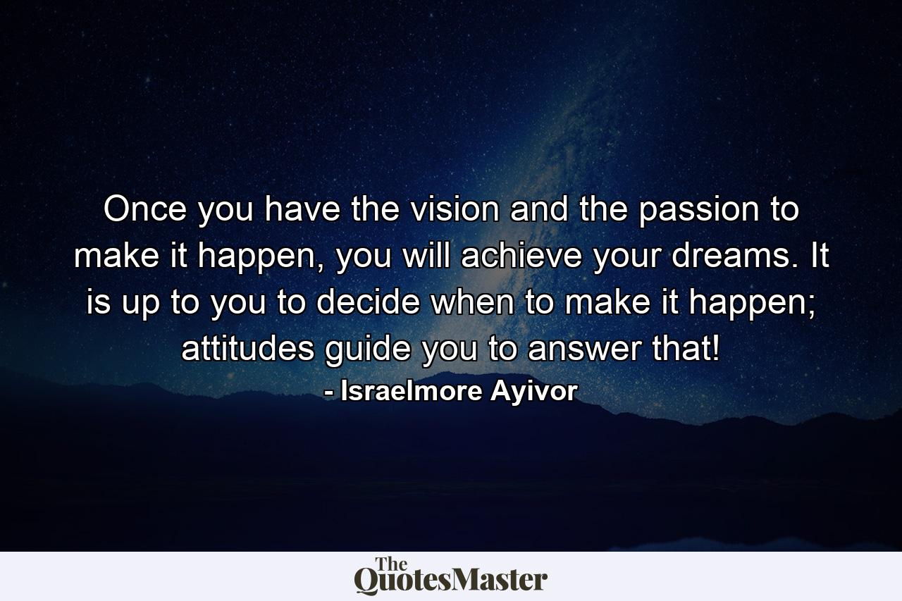 Once you have the vision and the passion to make it happen, you will achieve your dreams. It is up to you to decide when to make it happen; attitudes guide you to answer that! - Quote by Israelmore Ayivor