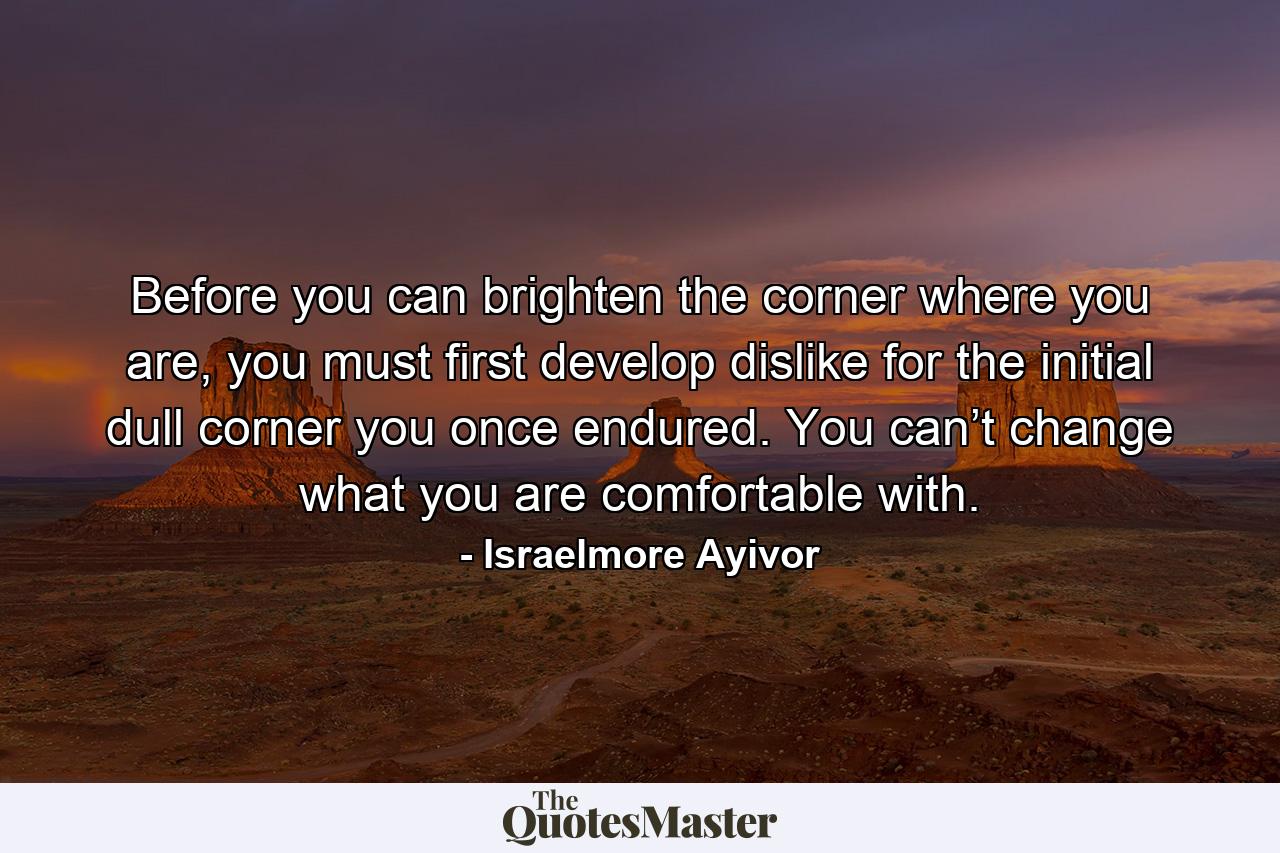 Before you can brighten the corner where you are, you must first develop dislike for the initial dull corner you once endured. You can’t change what you are comfortable with. - Quote by Israelmore Ayivor