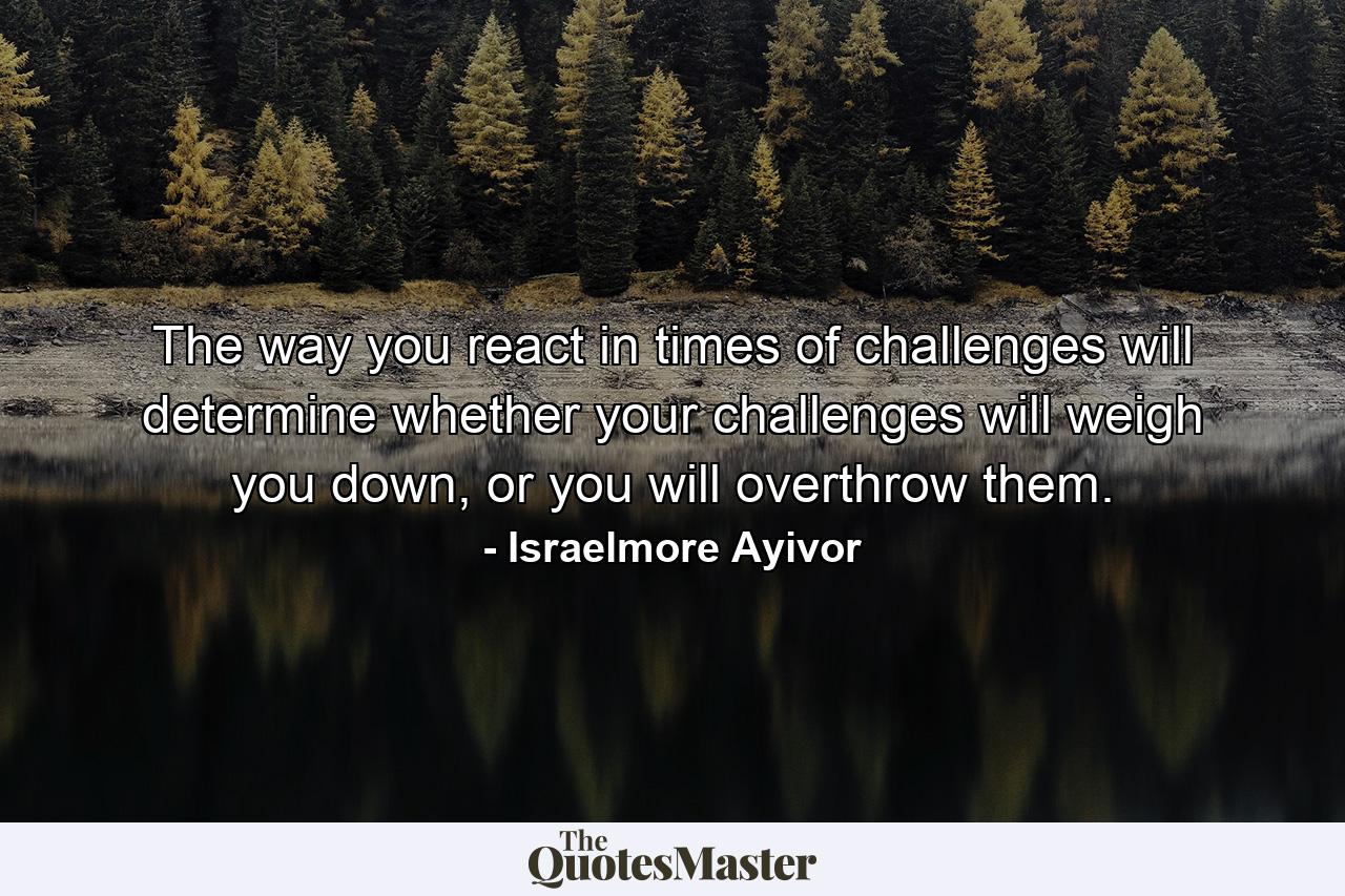 The way you react in times of challenges will determine whether your challenges will weigh you down, or you will overthrow them. - Quote by Israelmore Ayivor