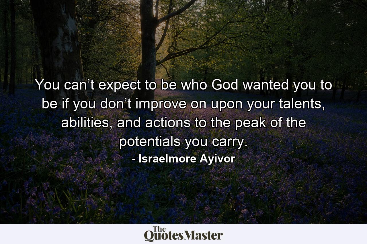 You can’t expect to be who God wanted you to be if you don’t improve on upon your talents, abilities, and actions to the peak of the potentials you carry. - Quote by Israelmore Ayivor