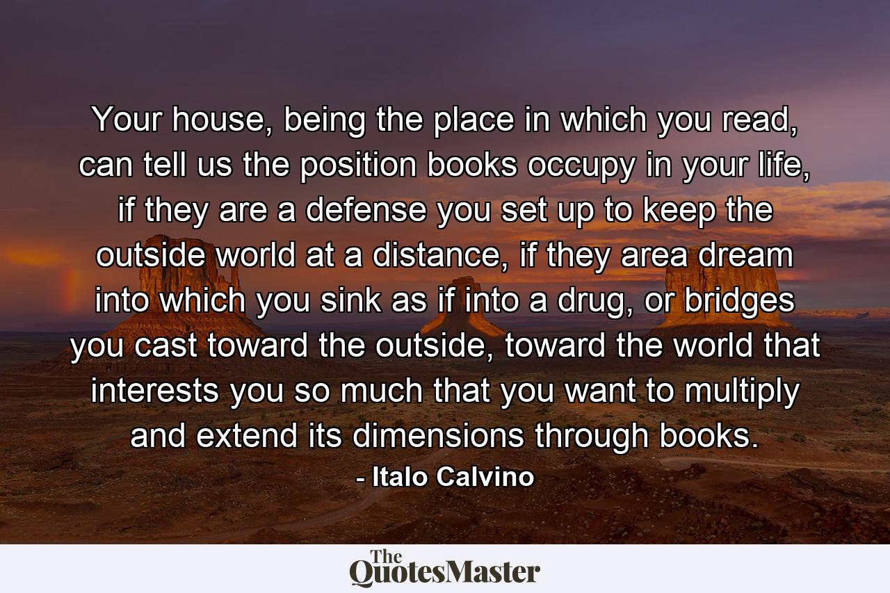 Your house, being the place in which you read, can tell us the position books occupy in your life, if they are a defense you set up to keep the outside world at a distance, if they area dream into which you sink as if into a drug, or bridges you cast toward the outside, toward the world that interests you so much that you want to multiply and extend its dimensions through books. - Quote by Italo Calvino