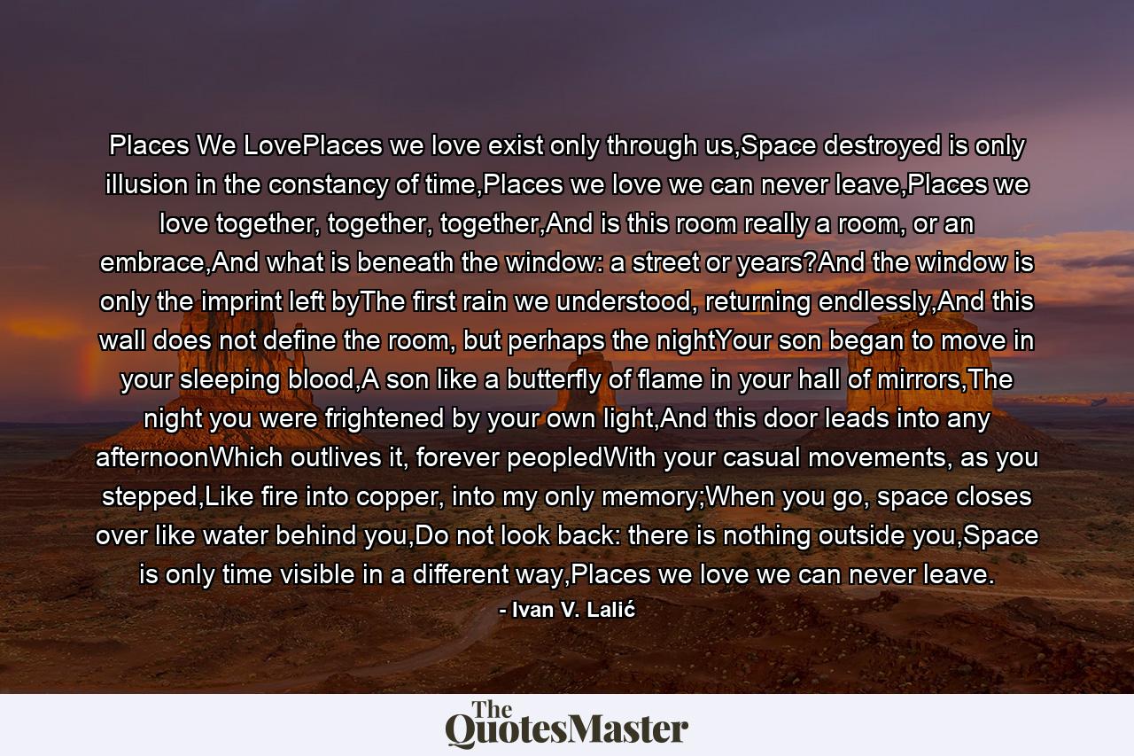 Places We LovePlaces we love exist only through us,Space destroyed is only illusion in the constancy of time,Places we love we can never leave,Places we love together, together, together,And is this room really a room, or an embrace,And what is beneath the window: a street or years?And the window is only the imprint left byThe first rain we understood, returning endlessly,And this wall does not define the room, but perhaps the nightYour son began to move in your sleeping blood,A son like a butterfly of flame in your hall of mirrors,The night you were frightened by your own light,And this door leads into any afternoonWhich outlives it, forever peopledWith your casual movements, as you stepped,Like fire into copper, into my only memory;When you go, space closes over like water behind you,Do not look back: there is nothing outside you,Space is only time visible in a different way,Places we love we can never leave. - Quote by Ivan V. Lalić