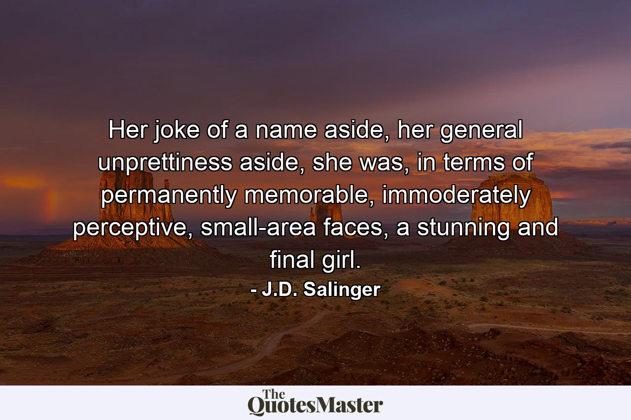 Her joke of a name aside, her general unprettiness aside, she was, in terms of permanently memorable, immoderately perceptive, small-area faces, a stunning and final girl. - Quote by J.D. Salinger