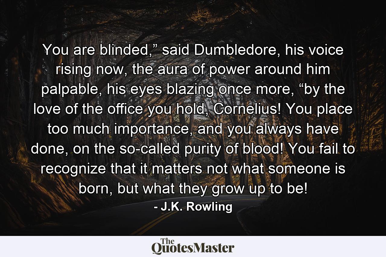 You are blinded,” said Dumbledore, his voice rising now, the aura of power around him palpable, his eyes blazing once more, “by the love of the office you hold, Cornelius! You place too much importance, and you always have done, on the so-called purity of blood! You fail to recognize that it matters not what someone is born, but what they grow up to be! - Quote by J.K. Rowling