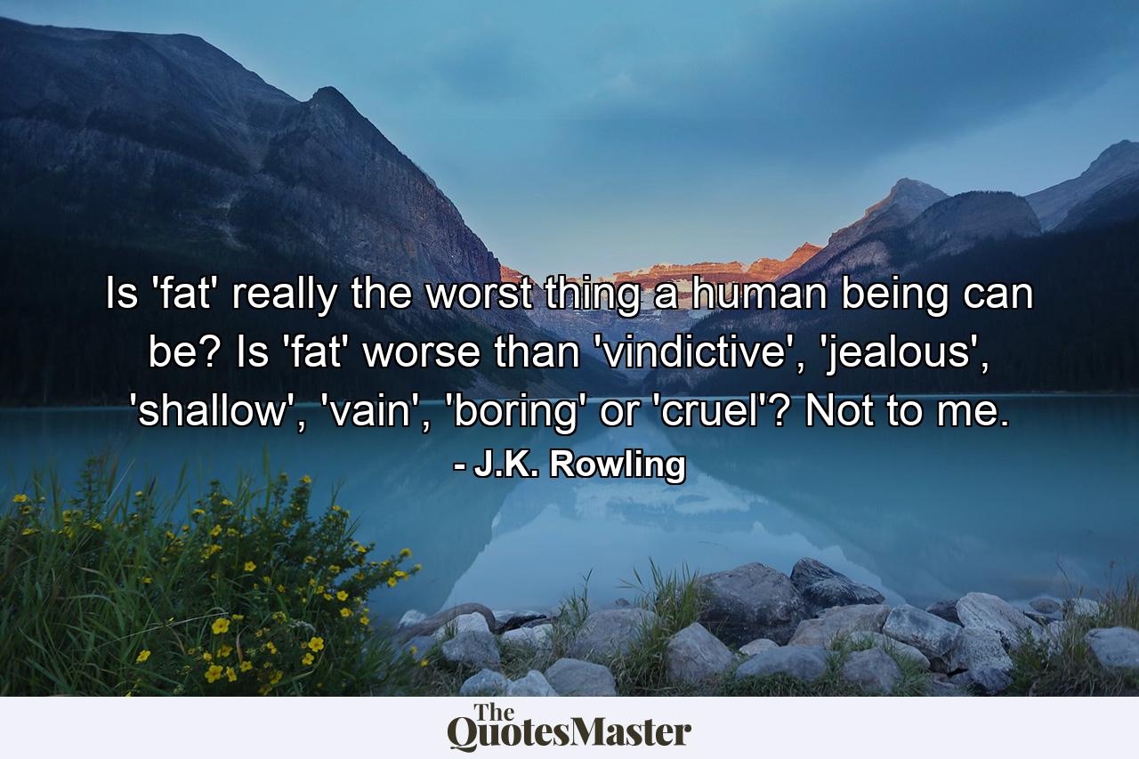 Is 'fat' really the worst thing a human being can be? Is 'fat' worse than 'vindictive', 'jealous', 'shallow', 'vain', 'boring' or 'cruel'? Not to me. - Quote by J.K. Rowling