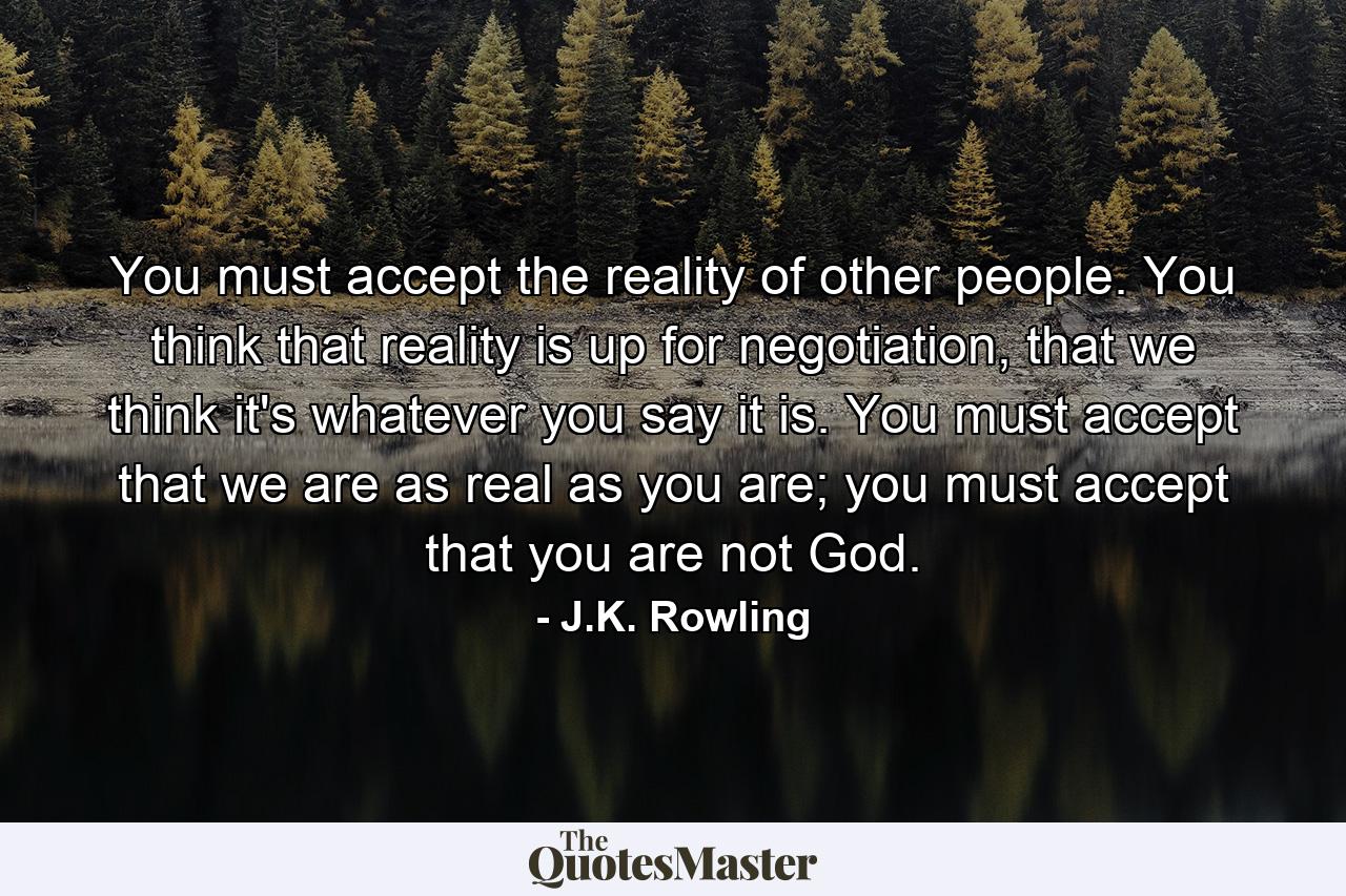 You must accept the reality of other people. You think that reality is up for negotiation, that we think it's whatever you say it is. You must accept that we are as real as you are; you must accept that you are not God. - Quote by J.K. Rowling