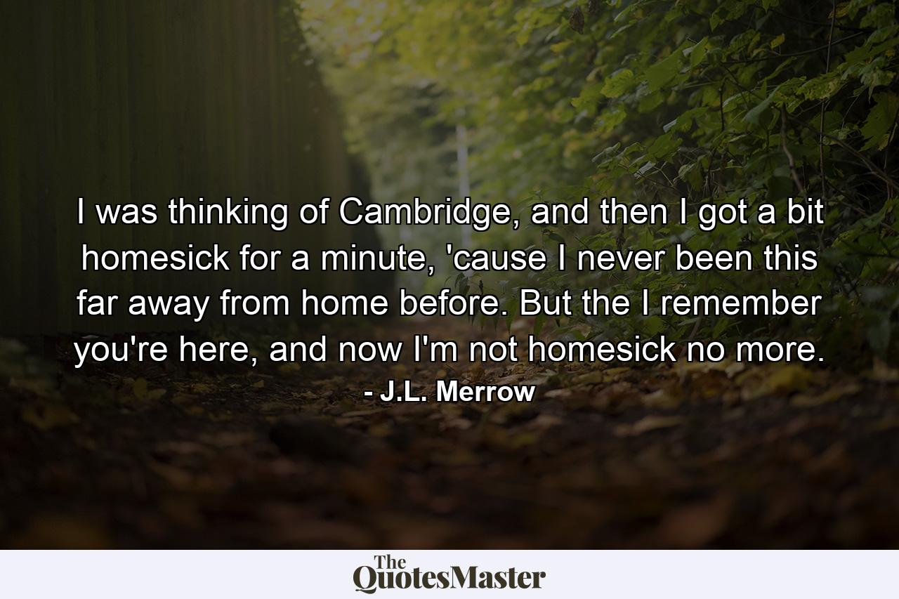 I was thinking of Cambridge, and then I got a bit homesick for a minute, 'cause I never been this far away from home before. But the I remember you're here, and now I'm not homesick no more. - Quote by J.L. Merrow