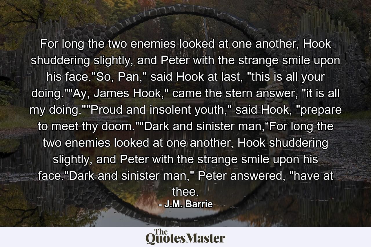 For long the two enemies looked at one another, Hook shuddering slightly, and Peter with the strange smile upon his face.