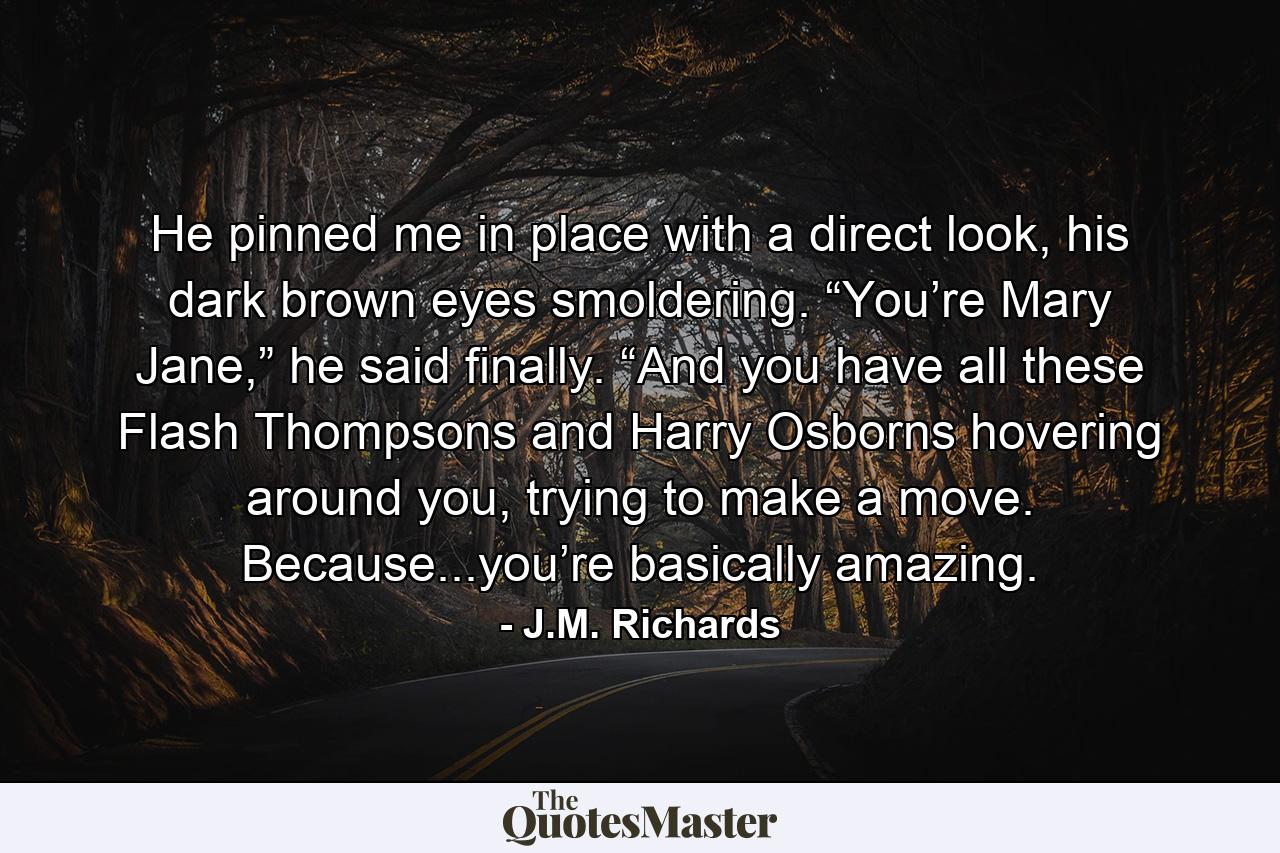 He pinned me in place with a direct look, his dark brown eyes smoldering. “You’re Mary Jane,” he said finally. “And you have all these Flash Thompsons and Harry Osborns hovering around you, trying to make a move. Because...you’re basically amazing. - Quote by J.M. Richards