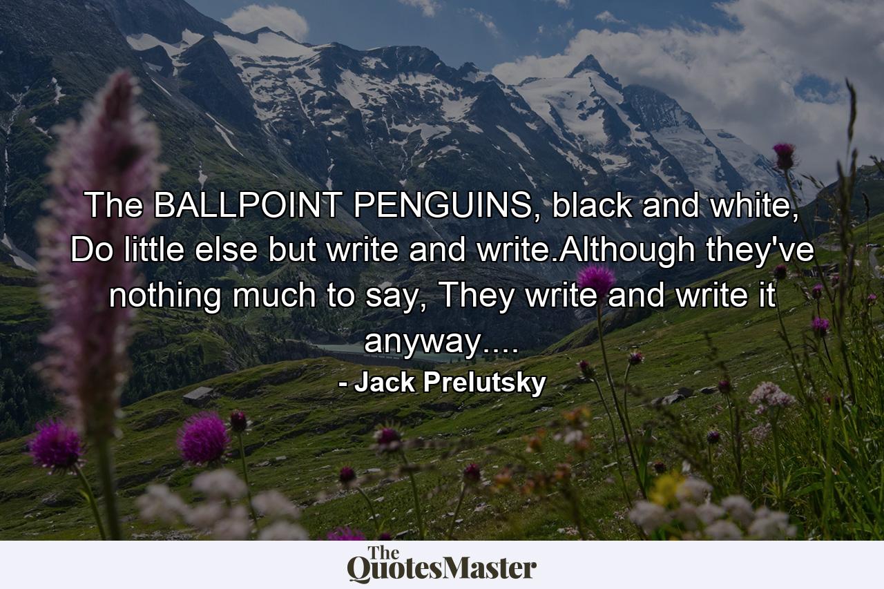 The BALLPOINT PENGUINS, black and white, Do little else but write and write.Although they've nothing much to say, They write and write it anyway.... - Quote by Jack Prelutsky