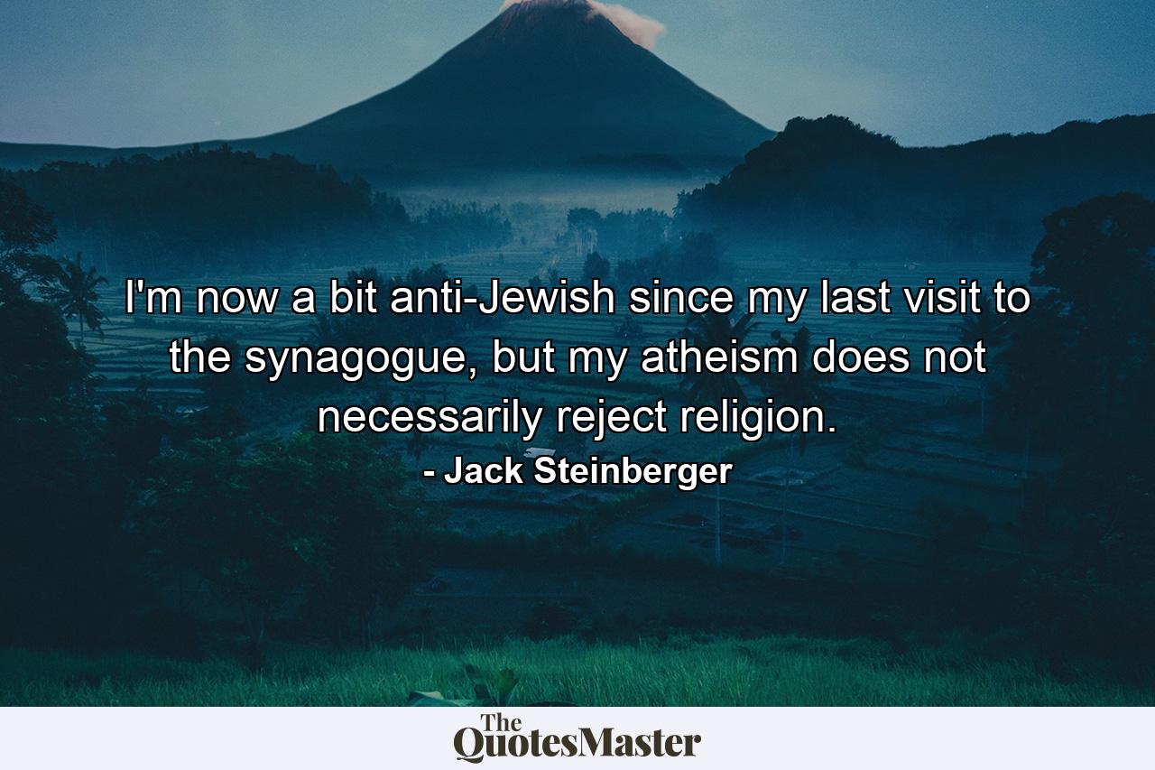 I'm now a bit anti-Jewish since my last visit to the synagogue, but my atheism does not necessarily reject religion. - Quote by Jack Steinberger