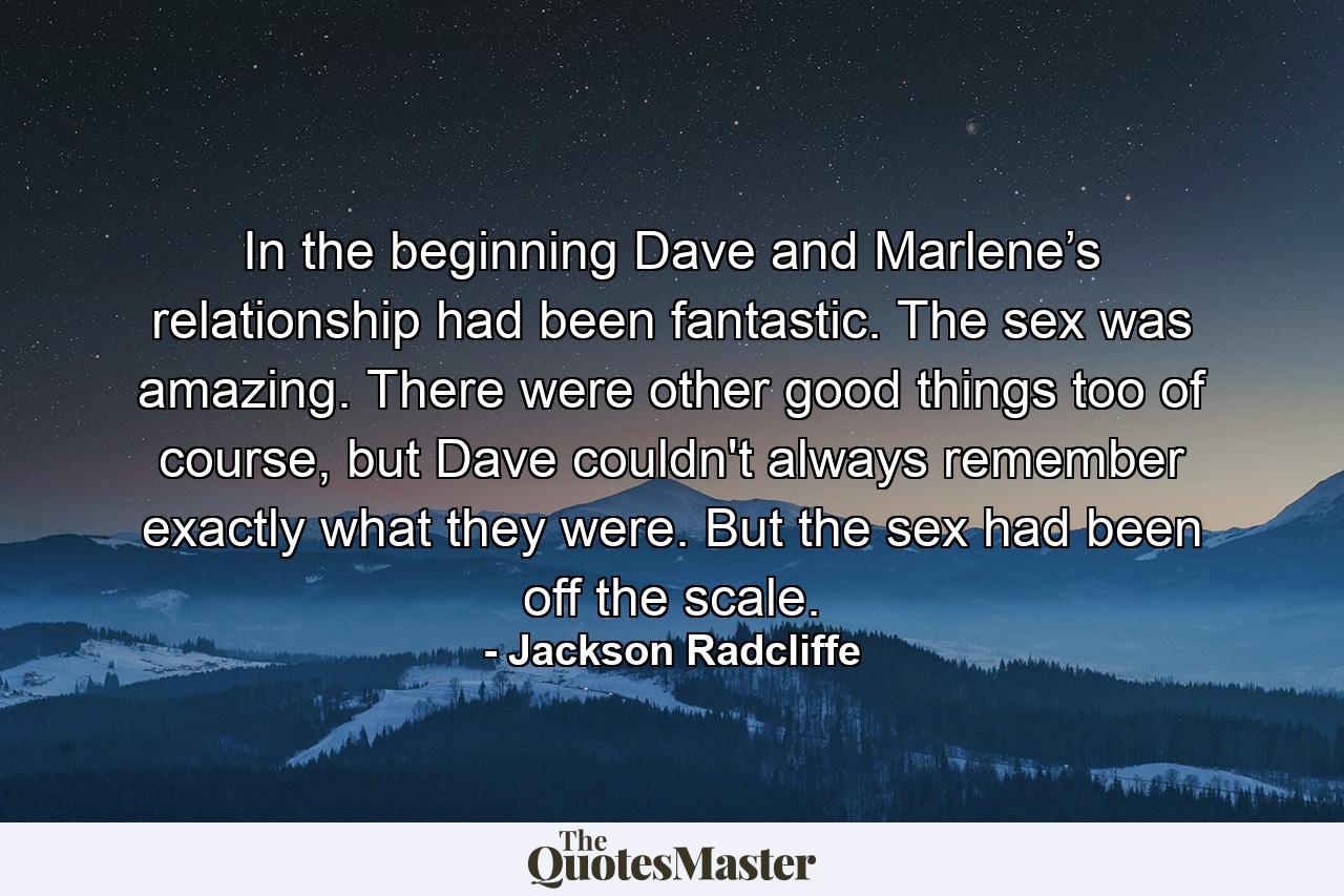 In the beginning Dave and Marlene’s relationship had been fantastic. The sex was amazing. There were other good things too of course, but Dave couldn't always remember exactly what they were. But the sex had been off the scale. - Quote by Jackson Radcliffe