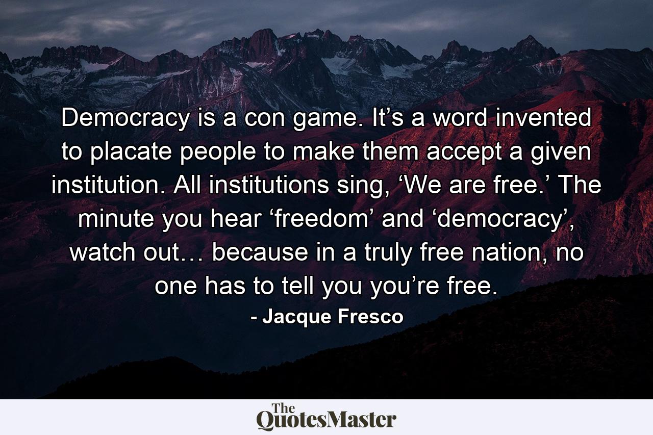 Democracy is a con game. It’s a word invented to placate people to make them accept a given institution. All institutions sing, ‘We are free.’ The minute you hear ‘freedom’ and ‘democracy’, watch out… because in a truly free nation, no one has to tell you you’re free. - Quote by Jacque Fresco