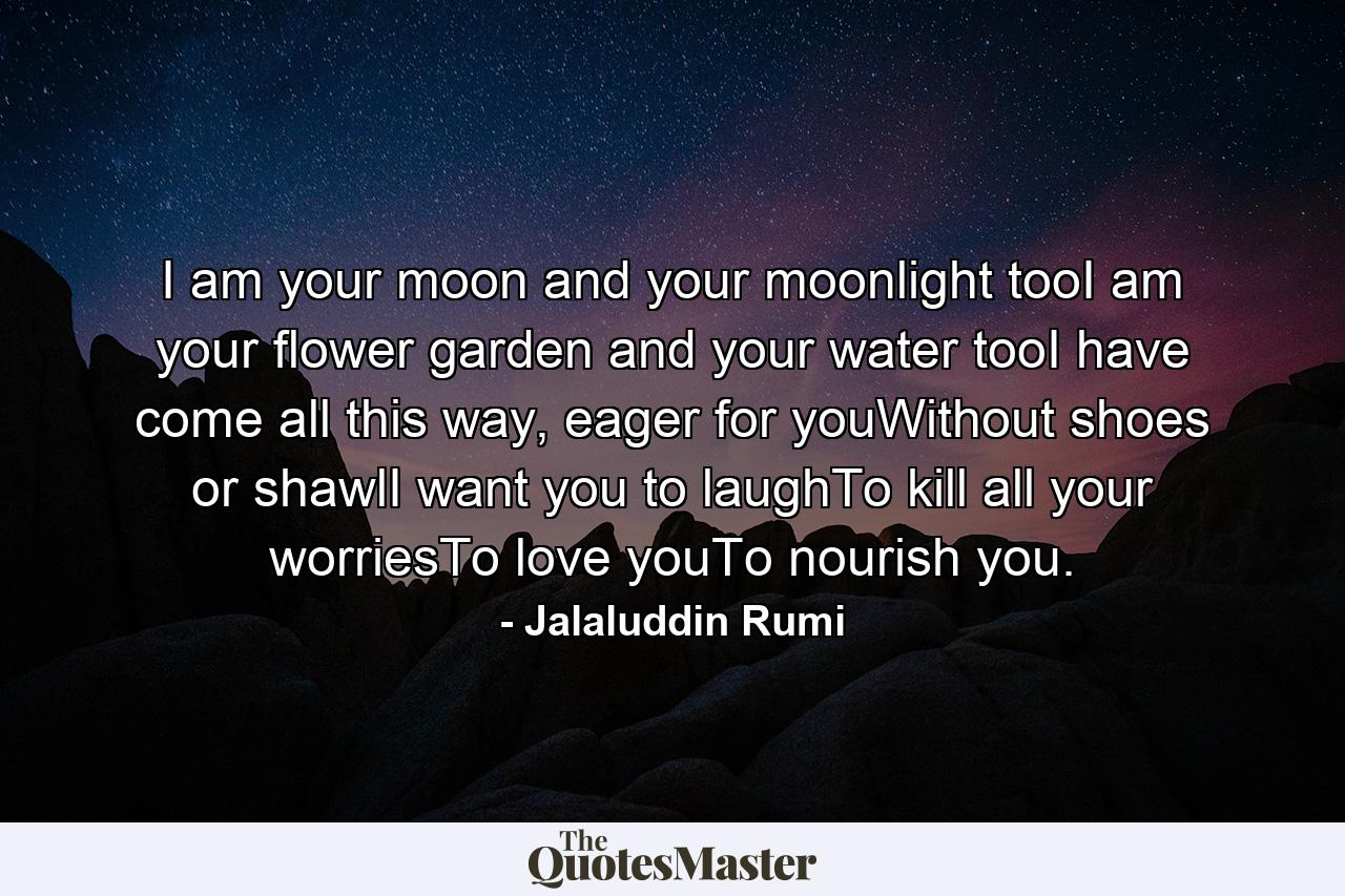 I am your moon and your moonlight tooI am your flower garden and your water tooI have come all this way, eager for youWithout shoes or shawlI want you to laughTo kill all your worriesTo love youTo nourish you. - Quote by Jalaluddin Rumi