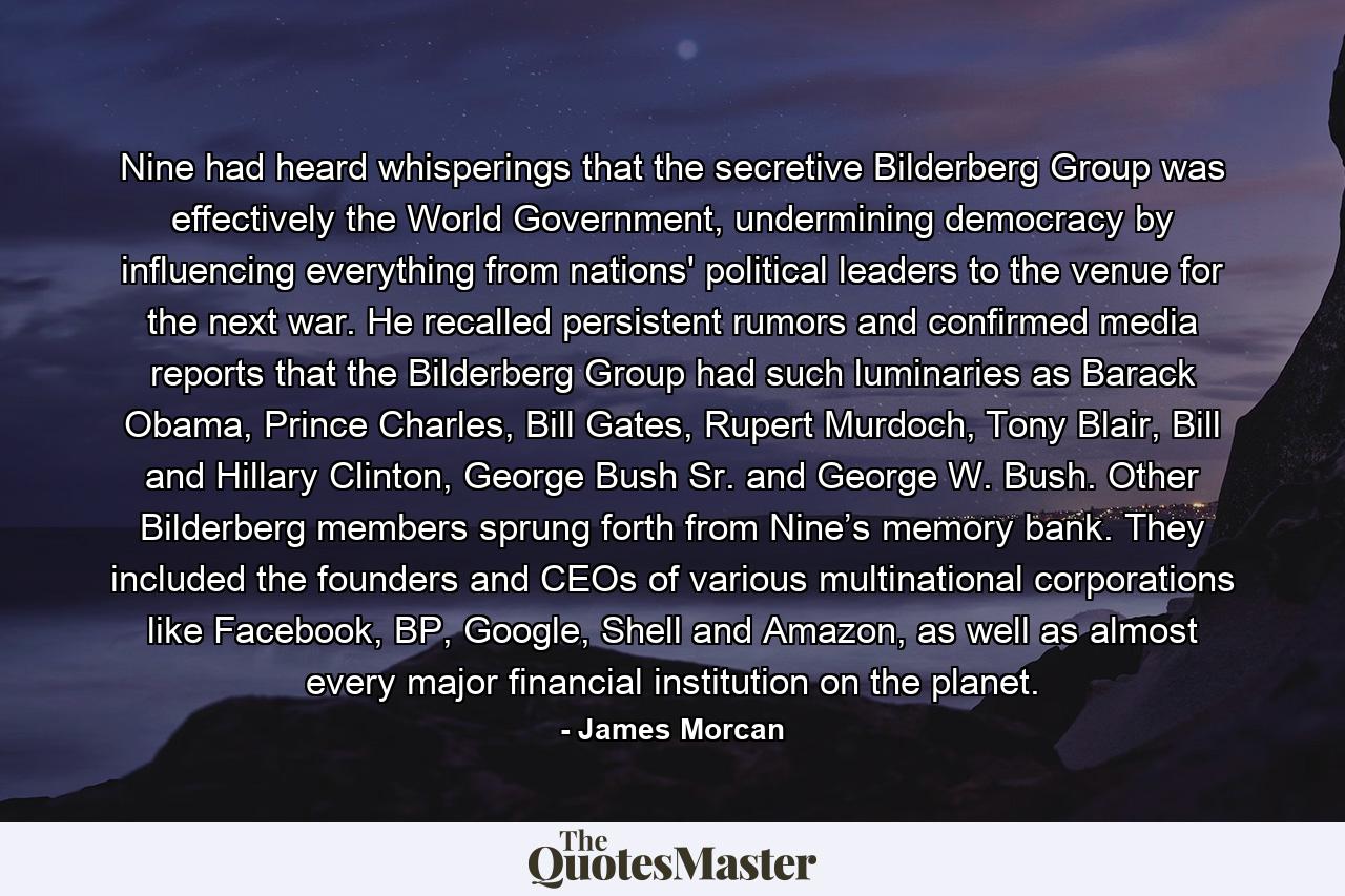 Nine had heard whisperings that the secretive Bilderberg Group was effectively the World Government, undermining democracy by influencing everything from nations' political leaders to the venue for the next war. He recalled persistent rumors and confirmed media reports that the Bilderberg Group had such luminaries as Barack Obama, Prince Charles, Bill Gates, Rupert Murdoch, Tony Blair, Bill and Hillary Clinton, George Bush Sr. and George W. Bush. Other Bilderberg members sprung forth from Nine’s memory bank. They included the founders and CEOs of various multinational corporations like Facebook, BP, Google, Shell and Amazon, as well as almost every major financial institution on the planet. - Quote by James Morcan