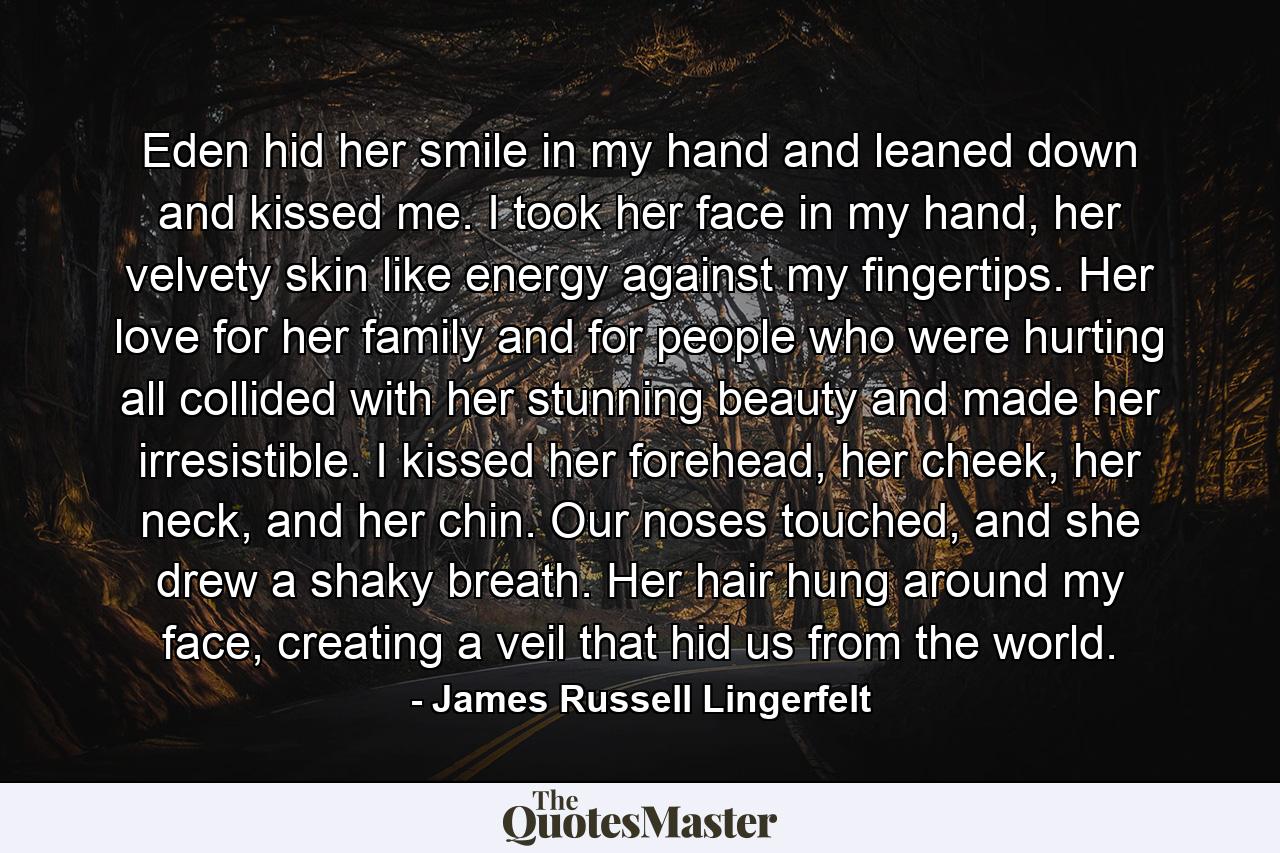 Eden hid her smile in my hand and leaned down and kissed me. I took her face in my hand, her velvety skin like energy against my fingertips. Her love for her family and for people who were hurting all collided with her stunning beauty and made her irresistible. I kissed her forehead, her cheek, her neck, and her chin. Our noses touched, and she drew a shaky breath. Her hair hung around my face, creating a veil that hid us from the world. - Quote by James Russell Lingerfelt