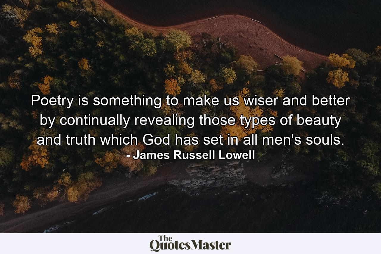 Poetry is something to make us wiser and better  by continually revealing those types of beauty and truth  which God has set in all men's souls. - Quote by James Russell Lowell