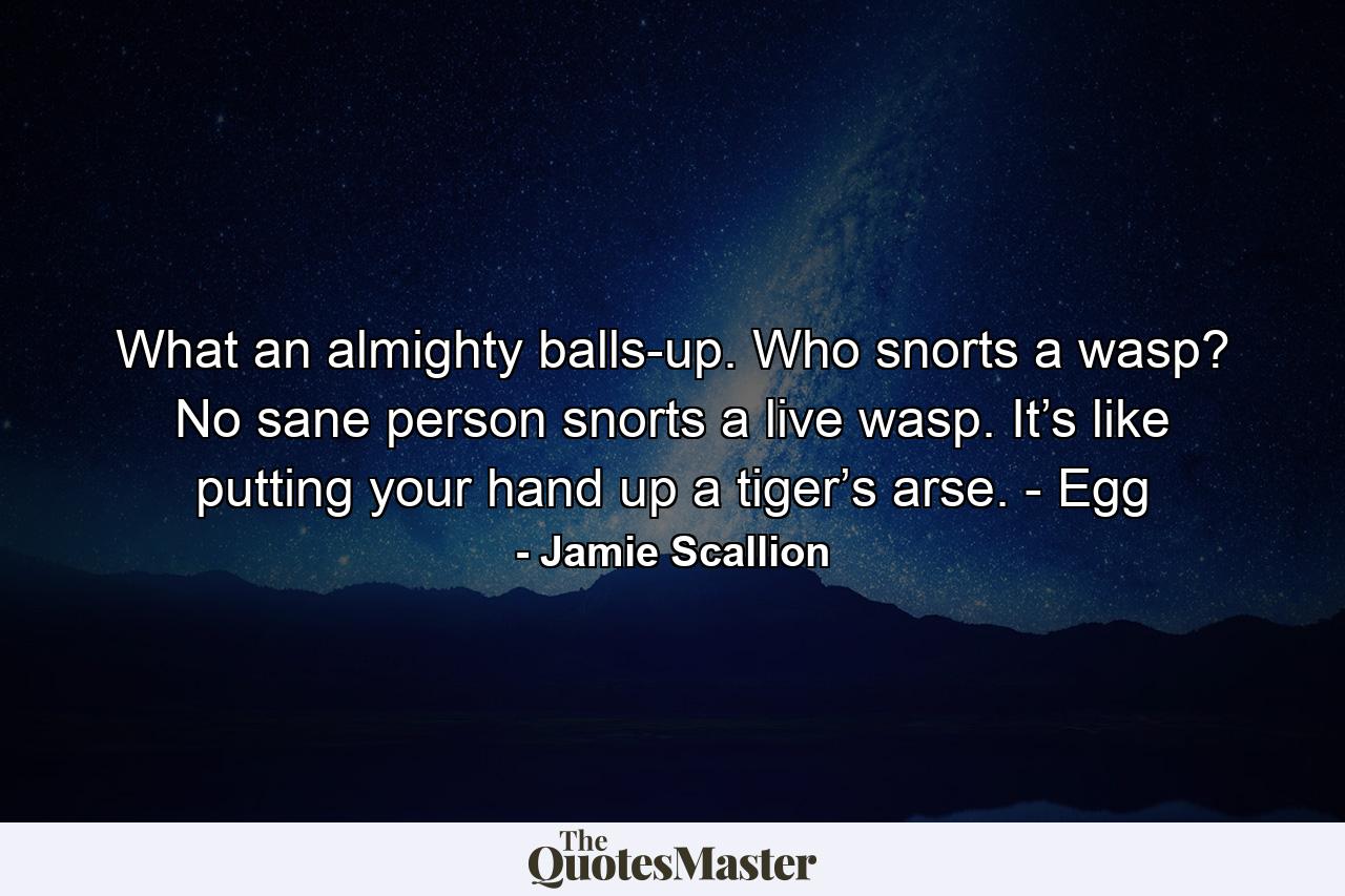 What an almighty balls-up. Who snorts a wasp? No sane person snorts a live wasp. It’s like putting your hand up a tiger’s arse. - Egg - Quote by Jamie Scallion