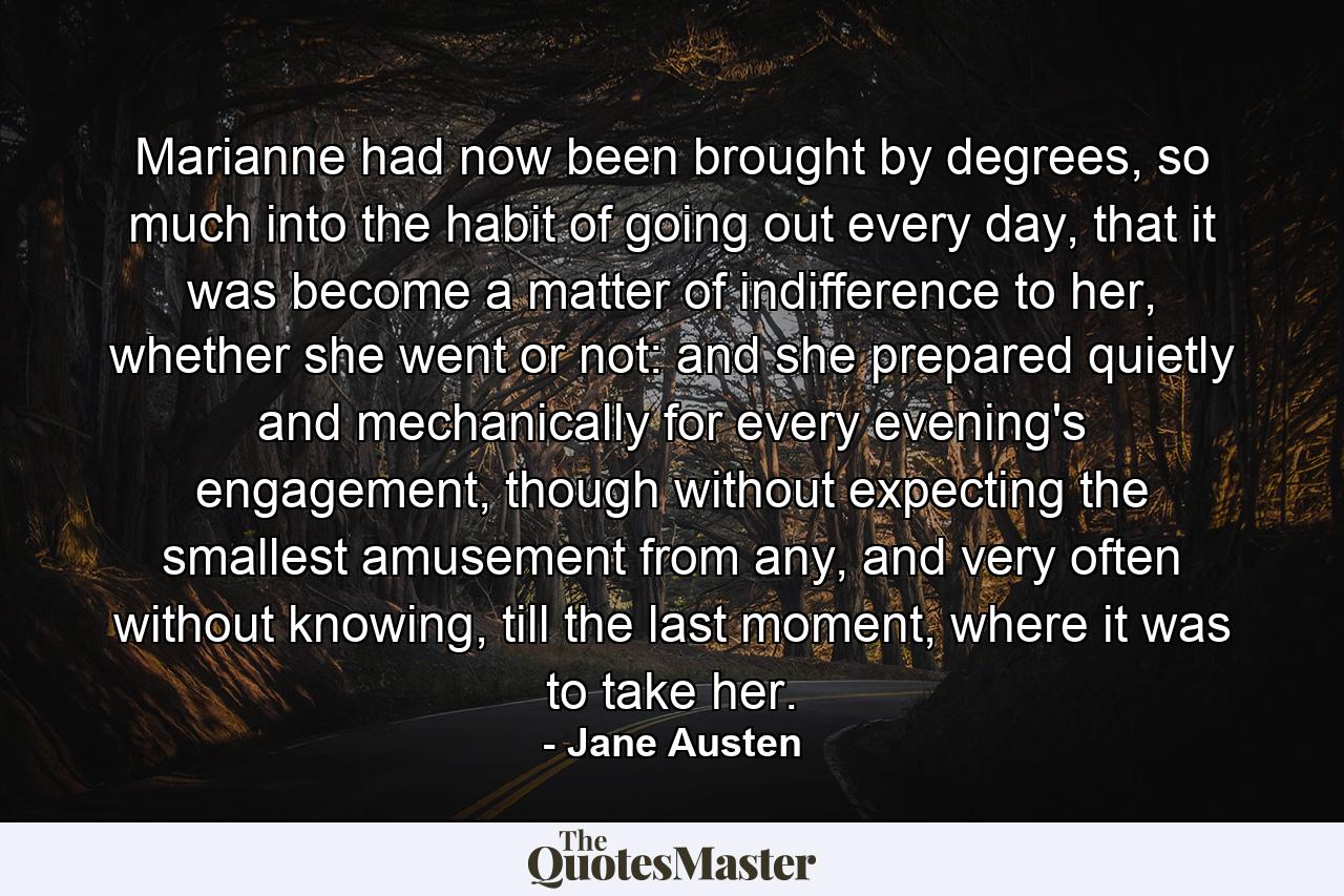 Marianne had now been brought by degrees, so much into the habit of going out every day, that it was become a matter of indifference to her, whether she went or not: and she prepared quietly and mechanically for every evening's engagement, though without expecting the smallest amusement from any, and very often without knowing, till the last moment, where it was to take her. - Quote by Jane Austen