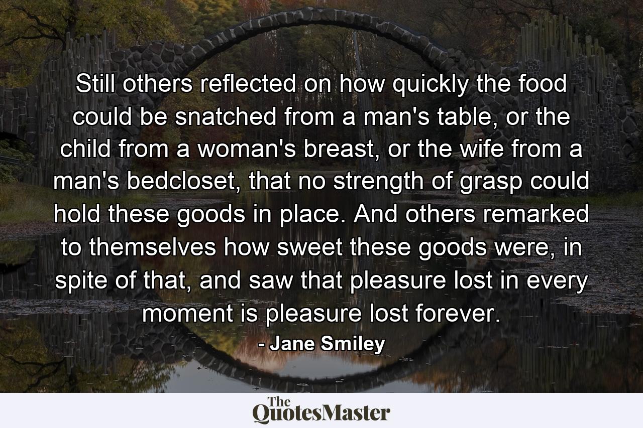 Still others reflected on how quickly the food could be snatched from a man's table, or the child from a woman's breast, or the wife from a man's bedcloset, that no strength of grasp could hold these goods in place. And others remarked to themselves how sweet these goods were, in spite of that, and saw that pleasure lost in every moment is pleasure lost forever. - Quote by Jane Smiley