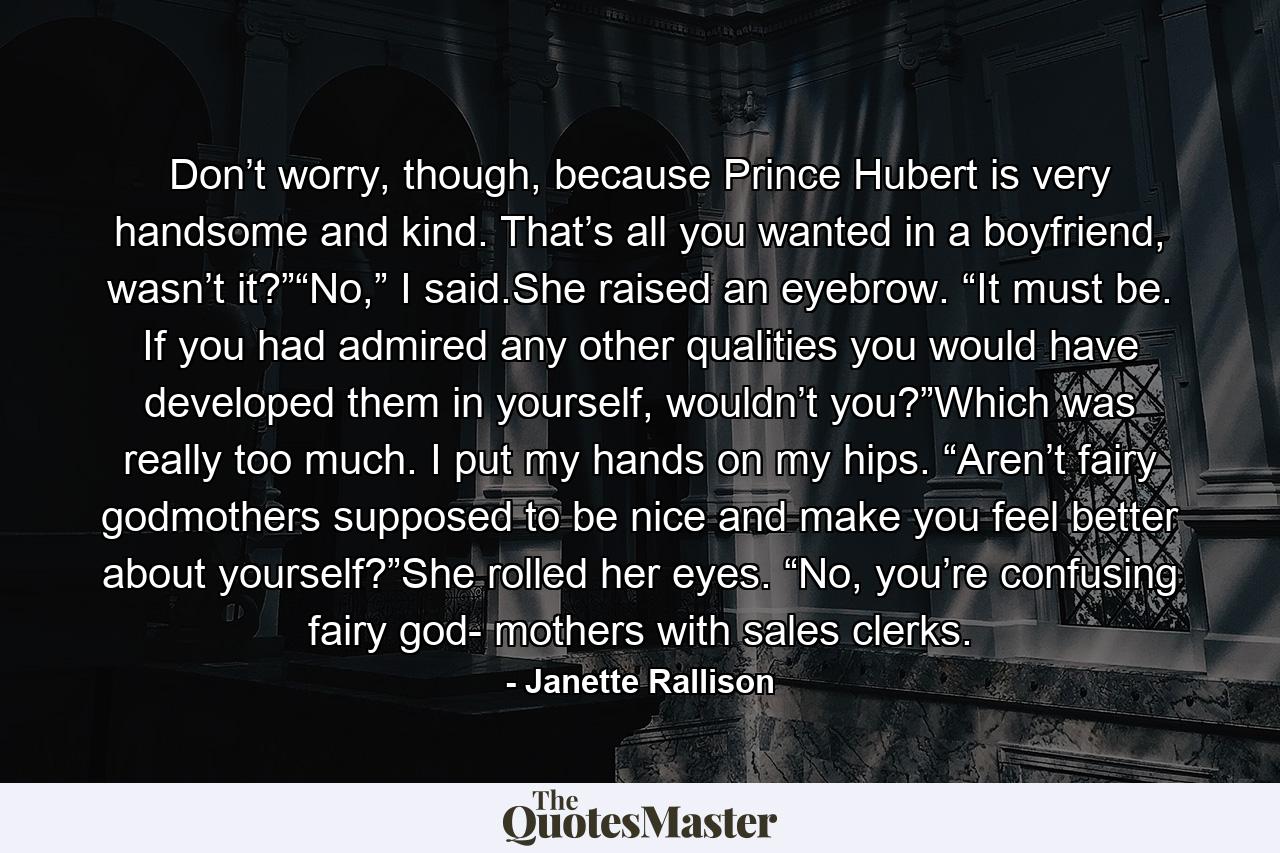 Don’t worry, though, because Prince Hubert is very handsome and kind. That’s all you wanted in a boyfriend, wasn’t it?”“No,” I said.She raised an eyebrow. “It must be. If you had admired any other qualities you would have developed them in yourself, wouldn’t you?”Which was really too much. I put my hands on my hips. “Aren’t fairy godmothers supposed to be nice and make you feel better about yourself?”She rolled her eyes. “No, you’re confusing fairy god- mothers with sales clerks. - Quote by Janette Rallison