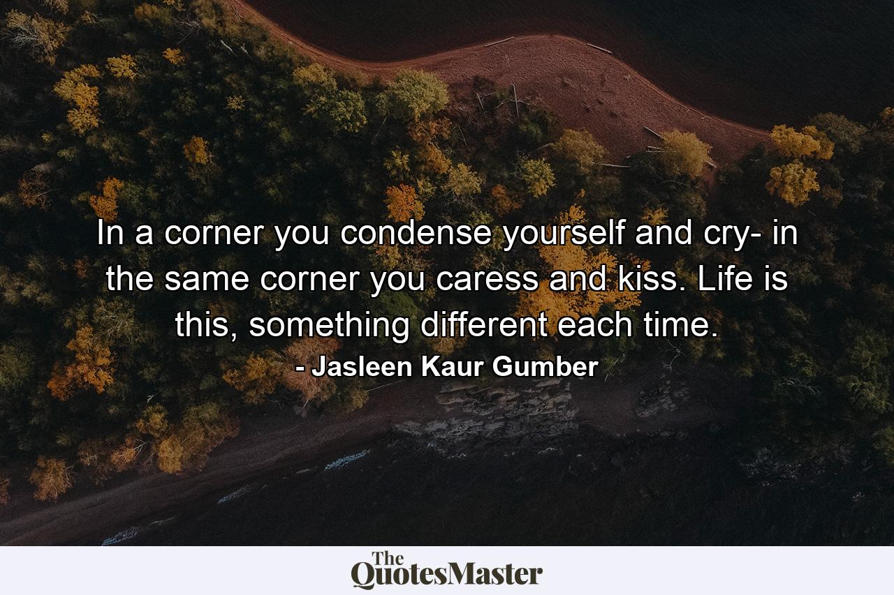 In a corner you condense yourself and cry- in the same corner you caress and kiss. Life is this, something different each time. - Quote by Jasleen Kaur Gumber