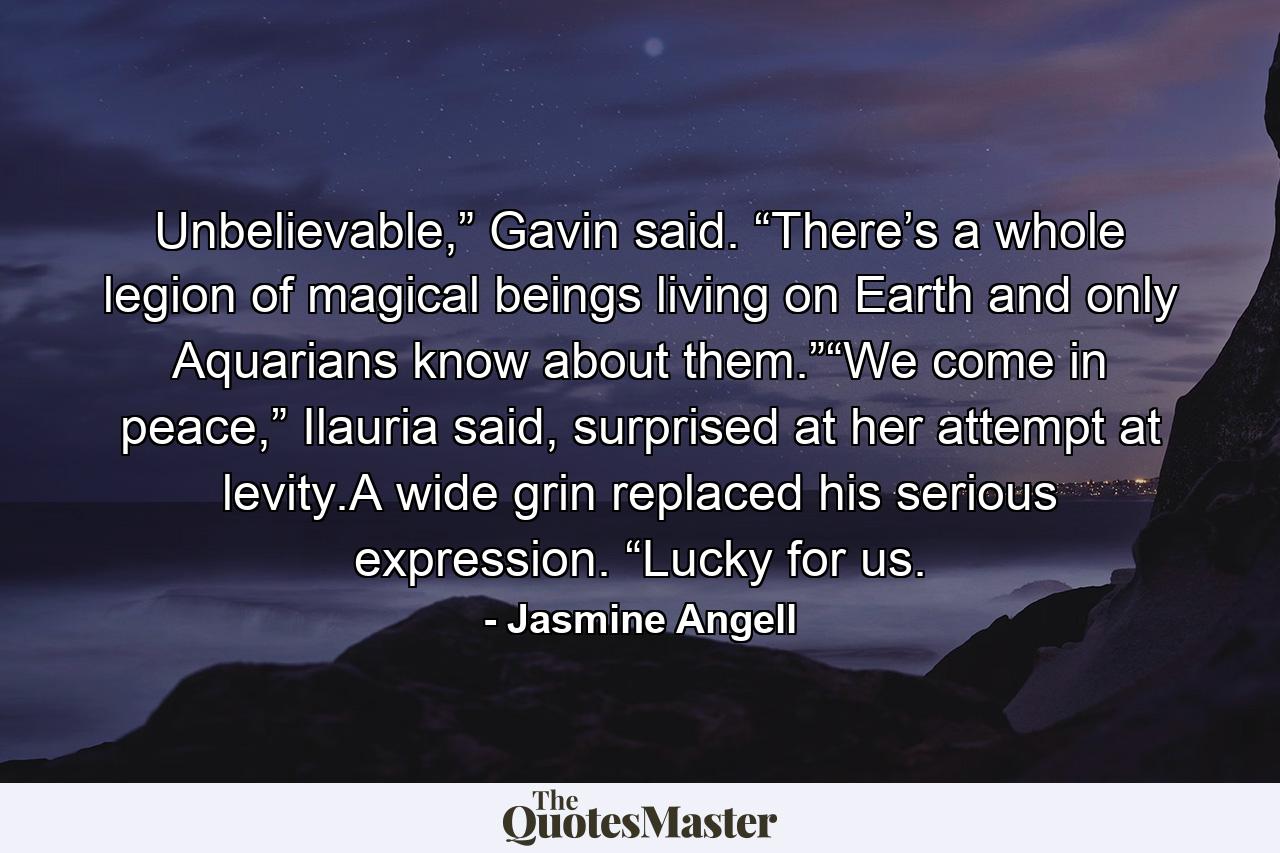 Unbelievable,” Gavin said. “There’s a whole legion of magical beings living on Earth and only Aquarians know about them.”“We come in peace,” Ilauria said, surprised at her attempt at levity.A wide grin replaced his serious expression. “Lucky for us. - Quote by Jasmine Angell