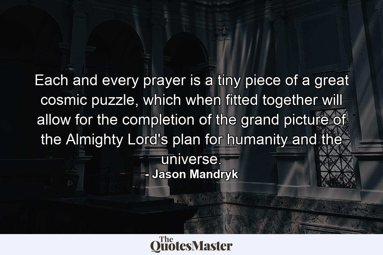 Each and every prayer is a tiny piece of a great cosmic puzzle, which when fitted together will allow for the completion of the grand picture of the Almighty Lord's plan for humanity and the universe. - Quote by Jason Mandryk